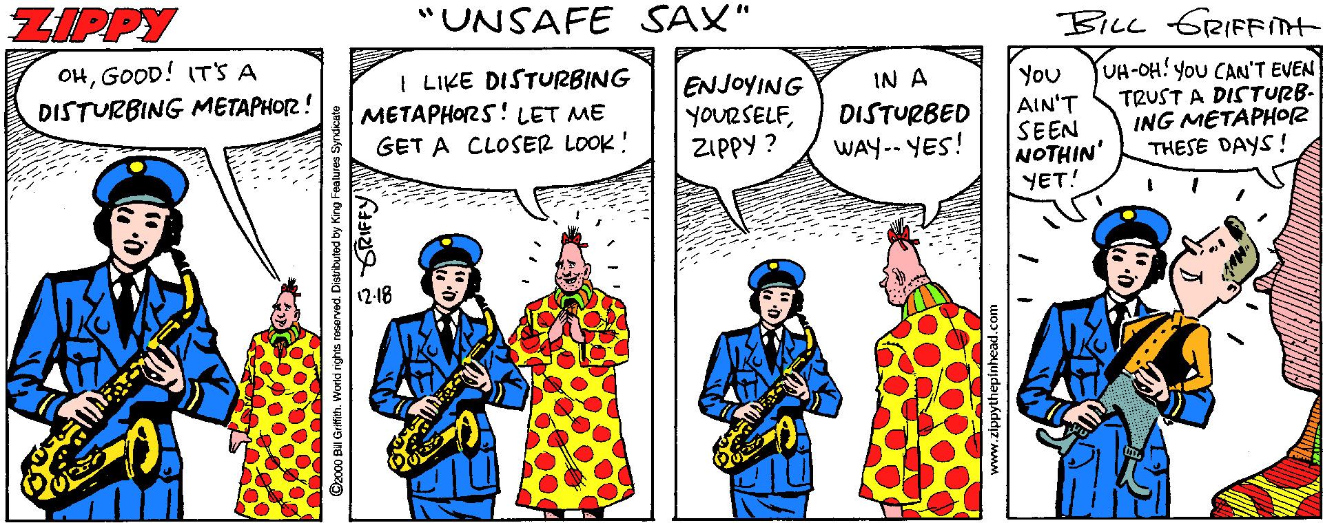 Happy OCR: ZIPPY "UNSAFE SAX" BILL GRIFFnt OHGOOD! IT'S A DISTURBING METAPHO2! I LIKE DISTURBING METAPHORS! LET ME GET A CLOSER LOOK! UH-OH! YoU CAN'T EVEN TRUST A DISTURB- ING METAPHOR THESE DAYS! IN A ENJOYING YOURSELFZIPPY ? You AIN'T SEEN NOTHIN' YET! DISTURBED WAY-- YES! 12-18 ©2000 BII Gritith. World rights reserved. Distributed by King Fealures Syndicate ZIPPY "UNSAFE SAX" BILL GRIFFnt OHGOOD! IT'S A DISTURBING METAPHO2! I LIKE DISTURBING METAPHORS! LET ME GET A CLOSER LOOK! UH-OH! YoU CAN'T EVEN TRUST A DISTURB- ING METAPHOR THESE DAYS! IN A ENJOYING YOURSELFZIPPY ? You AIN'T SEEN NOTHIN' YET! DISTURBED WAY-- YES! 12-18 ©2000 BII Gritith. World rights reserved. Distributed by King Fealures Syndicate