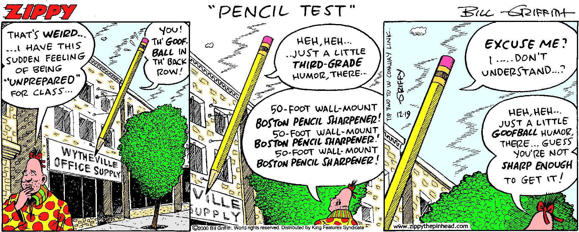 Drawing OCR: ZIPPY "PENCIL TE ST" BILL RIFRIt You! TH' GOOF. BALL IN TH' BACK Row! THAT'S WEIR... HEHHEH... ..JUST A LITTLE THIRD-GRADE HUMORTHERE.- EXCUSE ME? 1... DON'T UNDERSTAND...? ... HAVE THIS SUDDEN FEELING OF BEING "UNPREPAREO FOR CLASS.. 50-FOOT WALL-MOUNT BOSTON PENCIL SHARPENER!E 12-19 50-FOOT WALL-MOUNT BOSTON PENCIL SHARPENER. 50-FOOT WALL- MOUNT BOSTON PENCIL SHARPENER! HEHHEH... JUST A LITTLE GOOFBALL HUMORTHERE... GUESS you'RE NOT 4 SHARP ENOUGH TO GET IT! WYTHEVILLE OFFICE SUPPLY ILLE SUPPLY ©2000 BIll Grfith. Word ights reserved. Distributed by King Features Syndicate www.zippythepinhead.com TIP TWO TO W. CONMUAY LINK. ORIFFY ZIPPY "PENCIL TE ST" BILL RIFRIt You! TH' GOOF. BALL IN TH' BACK Row! THAT'S WEIR... HEHHEH... ..JUST A LITTLE THIRD-GRADE HUMORTHERE.- EXCUSE ME? 1... DON'T UNDERSTAND...? ... HAVE THIS SUDDEN FEELING OF BEING "UNPREPAREO FOR CLASS.. 50-FOOT WALL-MOUNT BOSTON PENCIL SHARPENER!E 12-19 50-FOOT WALL-MOUNT BOSTON PENCIL SHARPENER. 50-FOOT WALL- MOUNT BOSTON PENCIL SHARPENER! HEHHEH... JUST A LITTLE GOOFBALL HUMORTHERE... GUESS you'RE NOT 4 SHARP ENOUGH TO GET IT! WYTHEVILLE OFFICE SUPPLY ILLE SUPPLY ©2000 BIll Grfith. Word ights reserved. Distributed by King Features Syndicate www.zippythepinhead.com TIP TWO TO W. CONMUAY LINK. ORIFFY