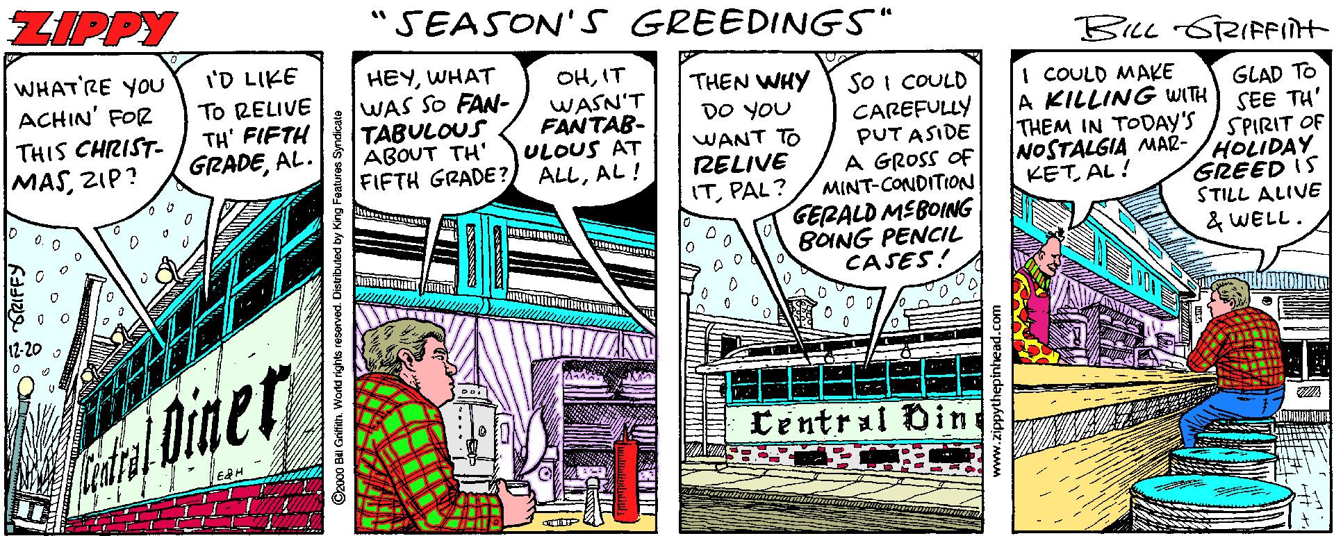 Fiction OCR: ZIPPY "SEASON'S GREEDINGS" BILL SRIFFIÎH WHAT'RE YOU ACHIN' FOR I'D LIKE To RELIVE TH' FIFTH GRADEAL. HEYWHAT WAS SO FAN- TABULOUS ABOUT TH' FIFTH GRADE? OHIT WASN'T FANTAB- ULOUS AT ALLAL! THEN WHY DO YOU WANT TO RELIVE ITPAL? SO I COULD CAREFULLY PUT ASIDE A GROSS OF MINT-CONDITION GERALD MEBOING BOING PENCIL CASES! I COULD MAKE A KILLING WITH THEM IN TODAY'S NOSTALGIA MAR- KETAL! GLAD TO SEE TH' SPIRIT OF HOLIDAY GREED IS STILL ALIVE & WELL. THIS CHRIST- MASZIP? 12-20 2 Diner tentral Oin ©zocO BI Grifitn. Workd rights resorved. Distributed by King ZIPPY "SEASON'S GREEDINGS" BILL SRIFFIÎH WHAT'RE YOU ACHIN' FOR I'D LIKE To RELIVE TH' FIFTH GRADEAL. HEYWHAT WAS SO FAN- TABULOUS ABOUT TH' FIFTH GRADE? OHIT WASN'T FANTAB- ULOUS AT ALLAL! THEN WHY DO YOU WANT TO RELIVE ITPAL? SO I COULD CAREFULLY PUT ASIDE A GROSS OF MINT-CONDITION GERALD MEBOING BOING PENCIL CASES! I COULD MAKE A KILLING WITH THEM IN TODAY'S NOSTALGIA MAR- KETAL! GLAD TO SEE TH' SPIRIT OF HOLIDAY GREED IS STILL ALIVE & WELL. THIS CHRIST- MASZIP? 12-20 2 Diner tentral Oin ©zocO BI Grifitn. Workd rights resorved. Distributed by King
