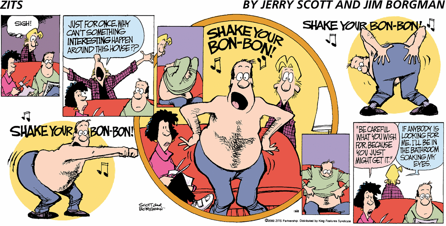 Conversation OCR: ZITS BY JERRY SCOTT AND JIM BORGMAN JUST FORONCE.WHY CAN'T SOMETHING INTERESTING HAPPEN AROUND THIS HOVSE? SHAKE YOUR BON-BON SIGH! SHAKEYOUR BON-BOE SHAKE YOURo BON-BON! IF ANYBODY IS WHAT YOU WISH LOOKING FOR FORI'L BE IN "BE CAREFUL THE BATHROOM MIGHT GET IT."SOAKING MY YOU JUST EYES. ScOTTand BEREMAN" Oa00 ZITS Partnershp Cistituled by King Features Syndicale ZITS BY JERRY SCOTT AND JIM BORGMAN JUST FORONCE.WHY CAN'T SOMETHING INTERESTING HAPPEN AROUND THIS HOVSE? SHAKE YOUR BON-BON SIGH! SHAKEYOUR BON-BOE SHAKE YOURo BON-BON! IF ANYBODY IS WHAT YOU WISH LOOKING FOR FORBECAUSE MEI'L BE IN "BE CAREFUL THE BATHROOM MIGHT GET IT."SOAKING MY YOU JUST EYES. ScOTTand BEREMAN" Oa00 ZITS Partnershp Cistituled by King Features Syndicale
