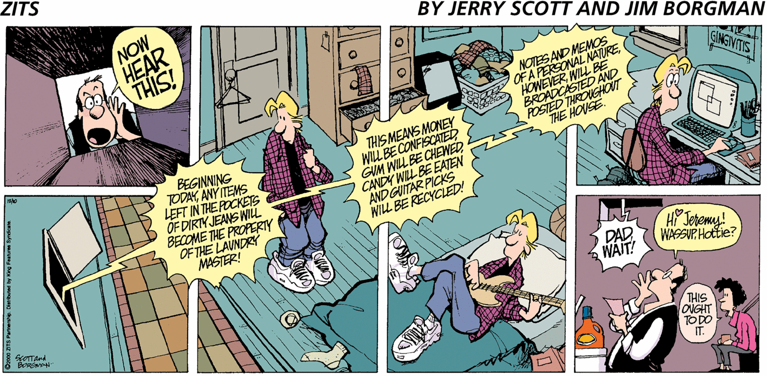 Sharing OCR: ZITS NOW HEAR BY JERRY SCOTT AND JIM BORGMAN 100 THIS! OF A PERSONAL NATUREWILL BE BROADCASTED AND POSTED THROUGHOUT THE HOUSE NOTES AND MEMOS GINGIVITIS BEGINNING TODAYANY ITEMS LEFT IN THE POCKETS OF DIRTY JEANS WILL BECOME THE PROPERTY OF THE LAUNDRY MASTER! THIS MEANS MONEY WILL BE CONFISCATED GUM WILL BE CHEWED CANDY WILL BE EATEN ANDGUITAR PICKS WILL BE RECYCLED! HP Jeremy! DAD. WASSUP Hottie? WAIT! BORENN THIS ONGHT TO DO IT. Ozo00 ZITS Patnerang. Diartuind by King Festurea Syndicae ZITS NOW HEAR BY JERRY SCOTT AND JIM BORGMAN 100 THIS! OF A PERSONAL NATUREWILL BE BROADCASTED AND POSTED THROUGHOUT THE HOUSE NOTES AND MEMOS GINGIVITIS BEGINNING TODAYANY ITEMS LEFT IN THE POCKETS OF DIRTY JEANS WILL BECOME THE PROPERTY OF THE LAUNDRY MASTER! THIS MEANS MONEY WILL BE CONFISCATED GUM WILL BE CHEWED CANDY WILL BE EATEN ANDGUITAR PICKS WILL BE RECYCLED! HP Jeremy! DAD. WASSUP Hottie? WAIT! BORENN THIS ONGHT TO DO IT. Ozo00 ZITS Patnerang. Diartuind by King Festurea Syndicae
