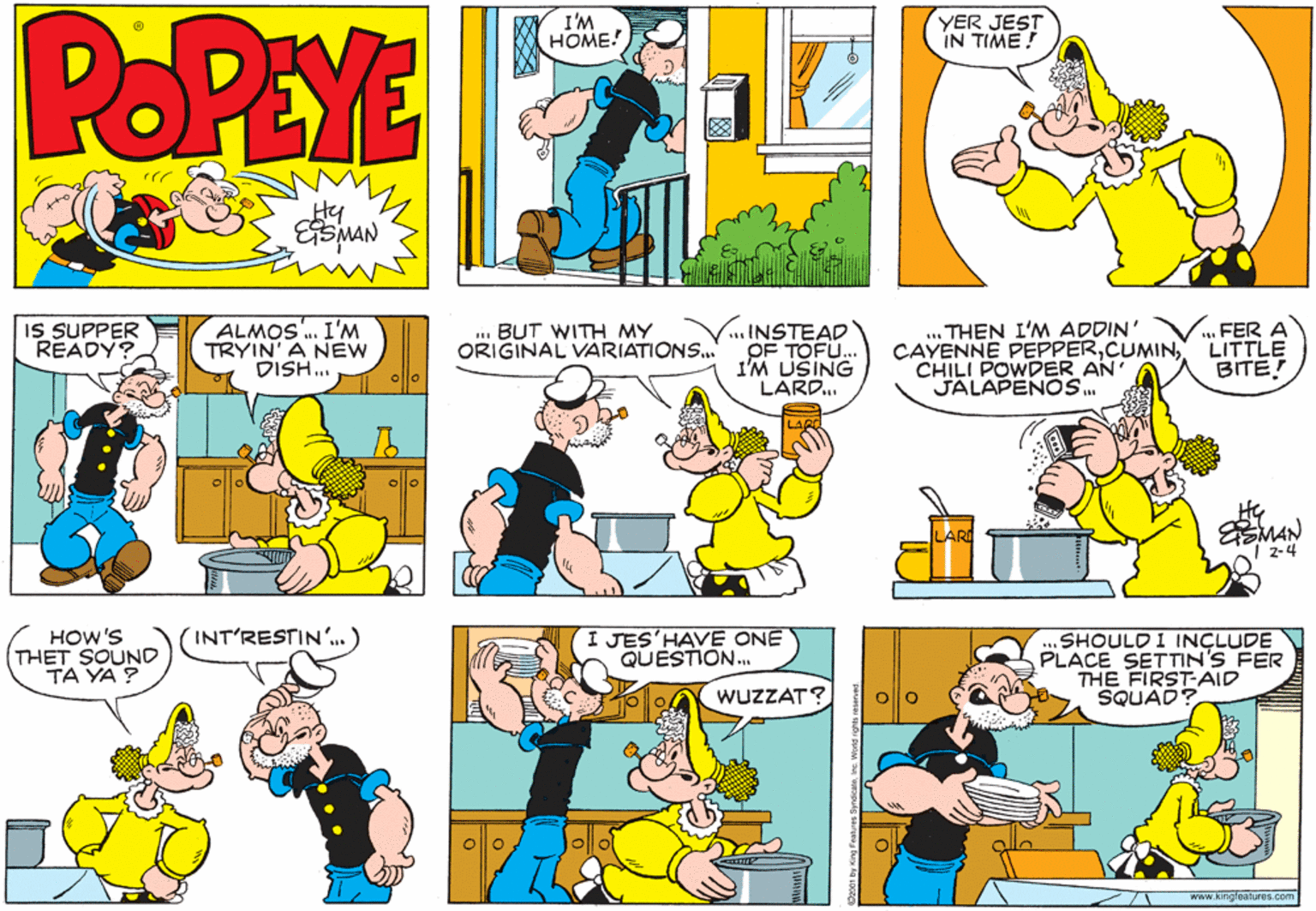 Yellow OCR: POPEYE I'M HOME! YER JEST IN TIME! Hy IS SUPPER READY? ALMOS. I'M TRYIN' A NEW DISH. ..INSTEAD OF TOFU.. 1'M USING LARD. .. THEN I'M ADDIN' CAYENNE PEPPERCHILI POWDER AN JALAPENOS. FER A LITTLE BITE! .BUT WITH MY ORIGINAL VARIATIONS.. MAN 2-4 HOW'S THET SOUND TA YA ? I JES'HAV? ONE QUESTION.. (INT'RESTIN'.. ) SHOULD I INÇLUDE PLACE SETTIN'S FER THE FIRST-AID SQUAD? WUZZAT? www.kingfeatures.com POPEYE I'M HOME! YER JEST IN TIME! Hy IS SUPPER READY? ALMOS. I'M TRYIN' A NEW DISH. ..INSTEAD OF TOFU.. 1'M USING LARD. .. THEN I'M ADDIN' CAYENNE PEPPERCHILI POWDER AN JALAPENOS. FER A LITTLE BITE! .BUT WITH MY ORIGINAL VARIATIONS.. MAN 2-4 HOW'S THET SOUND TA YA ? I JES'HAV? ONE QUESTION.. (INT'RESTIN'.. ) SHOULD I INÇLUDE PLACE SETTIN'S FER THE FIRST-AID SQUAD? WUZZAT? www.kingfeatures.com