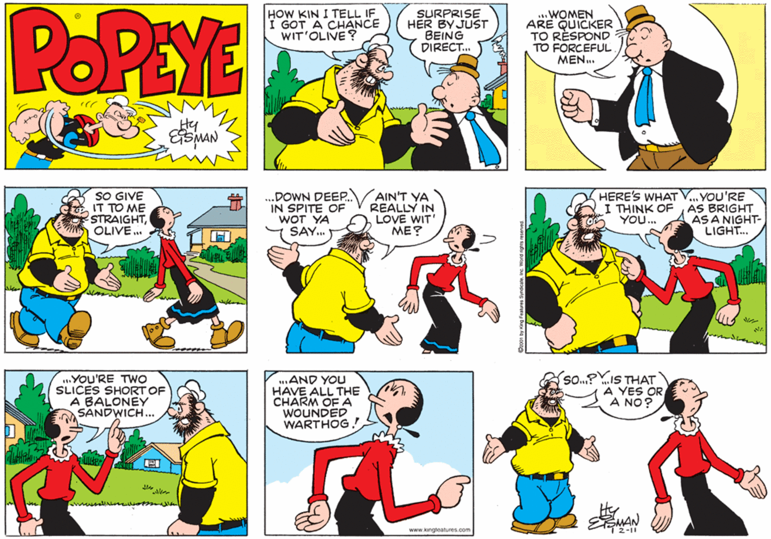 Yellow OCR: POPEYE HOW KIN I TELL IF I GOT A CHANCE WIT'OLIVE? SURPRISE HER BY JUST BEING DIRECT. WOMEN ARE QUICKER TO RÈSPOND TO FORCEFUL MEN.. Hy SO GIVE IT TO ME STRAIGHTOLIVE .. .DOWN DEEP. IN SPITE OF WOT YA SAY. AIN'T YA REALLY IN LOVE WIT' ME? HERE'S WHAT V... YOU'RE AS BRIGHT AS A NIGHT- LIGHT... I THINK OF YOU... ..YOU'RE TWO SLICES SHORT OF A BALONEY SANDWICH.. ..AND YOU HAVE ALL THE CHARM OF A WOUNDED WARTHOG ! A YES OR VHI SI "Os A NO? MAN www.kingteatures.com 2-11 POPEYE HOW KIN I TELL IF I GOT A CHANCE WIT'OLIVE? SURPRISE HER BY JUST BEING DIRECT. WOMEN ARE QUICKER TO RÈSPOND TO FORCEFUL MEN.. Hy SO GIVE IT TO ME STRAIGHTOLIVE .. .DOWN DEEP. IN SPITE OF WOT YA SAY. AIN'T YA REALLY IN LOVE WIT' ME? HERE'S WHAT V... YOU'RE AS BRIGHT AS A NIGHT- LIGHT... I THINK OF YOU... ..YOU'RE TWO SLICES SHORT OF A BALONEY SANDWICH.. ..AND YOU HAVE ALL THE CHARM OF A WOUNDED WARTHOG ! A YES OR VHI SI "Os A NO? MAN www.kingteatures.com 2-11