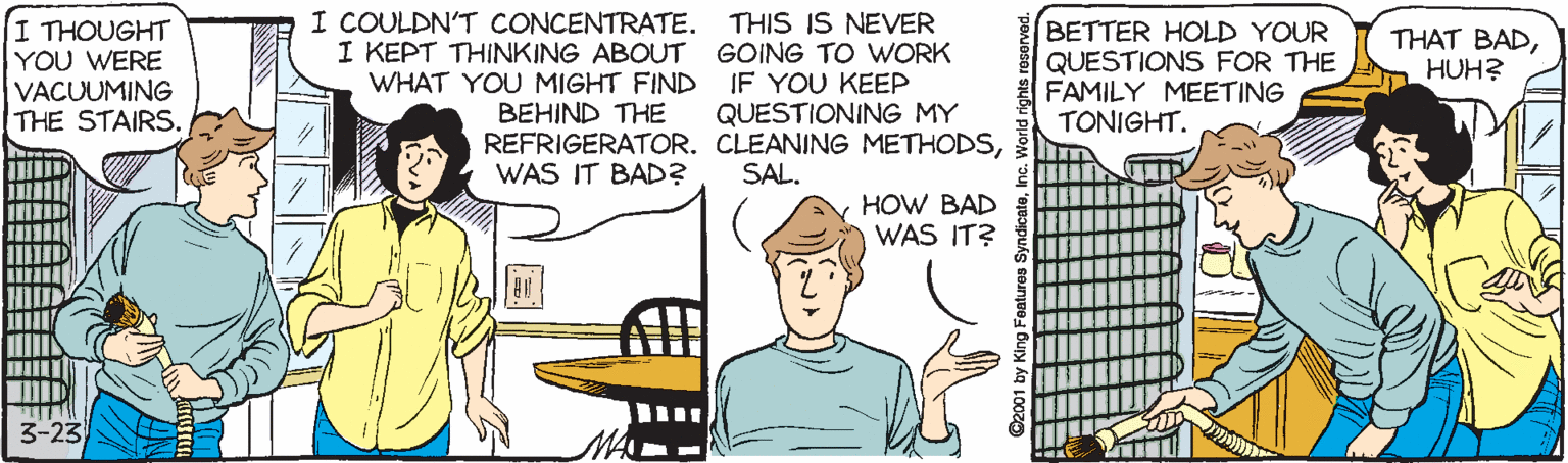 Gesture OCR: I THOUGHT YOU WERE VACUUMING THE STAIRS. I COULDN'T CONCENTRATE. I KEPT THINKING ABOUT WHAT YOU MIGHT FIND THIS IS NEVER GOING TO WORK IF YOU KEEP QUESTIONING MY BETTER HOLD YOUR QUESTIONS FOR THE FAMILY MEETING TONIGHT. THAT BADHUH? BEHIND THE REFRIGERATOR. CLEANING METHODSWAS IT BAD? SAL. HOW BAD WAS IT? 3-23 I THOUGHT YOU WERE VACUUMING THE STAIRS. I COULDN'T CONCENTRATE. I KEPT THINKING ABOUT WHAT YOU MIGHT FIND THIS IS NEVER GOING TO WORK IF YOU KEEP QUESTIONING MY BETTER HOLD YOUR QUESTIONS FOR THE FAMILY MEETING TONIGHT. THAT BADHUH? BEHIND THE REFRIGERATOR. CLEANING METHODSWAS IT BAD? SAL. HOW BAD WAS IT? 3-23