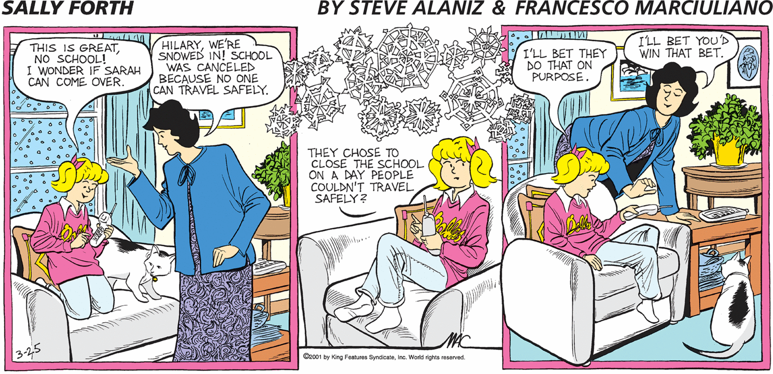Magenta OCR: SALLY FORTH. ILL BET YOU'D WIN THAT BET. by Francesco Marciulian0 and Steve Alaniz THIS IS GREATNO SCHOOL! I WONDER IF SARAH CAN COME OVER. HILARYWE'RE SNOWED IN! SCHOOL WAS CANCELED BECAUSE NO ONE CAN TRAVEL SAFELY. I'LL BET THEY DO THAT ON PURPOSE. HILARYCHANGING THE TINT ON OUR TV TO MAKE OUR AREA ON THE WEATHER MAP THEY CHOSE TO CLOSE THE SCHOOL ON A DAY PEOPLE COULDN'T TRAVEL SAFELY? THE COLOR OF HEAVY SNOWFALLISN'T GOING TO MAKE IT HAPPEN. Oocot by King Fo Byrdca eWeriga resarved SALLY FORTH. ILL BET YOU'D WIN THAT BET. by Francesco Marciulian0 and Steve Alaniz THIS IS GREATNO SCHOOL! I WONDER IF SARAH CAN COME OVER. HILARYWE'RE SNOWED IN! SCHOOL WAS CANCELED BECAUSE NO ONE CAN TRAVEL SAFELY. I'LL BET THEY DO THAT ON PURPOSE. HILARYCHANGING THE TINT ON OUR TV TO MAKE OUR AREA ON THE WEATHER MAP THEY CHOSE TO CLOSE THE SCHOOL ON A DAY PEOPLE COULDN'T TRAVEL SAFELY? THE COLOR OF HEAVY SNOWFALLISN'T GOING TO MAKE IT HAPPEN. Oocot by King Fo Byrdca eWeriga resarved