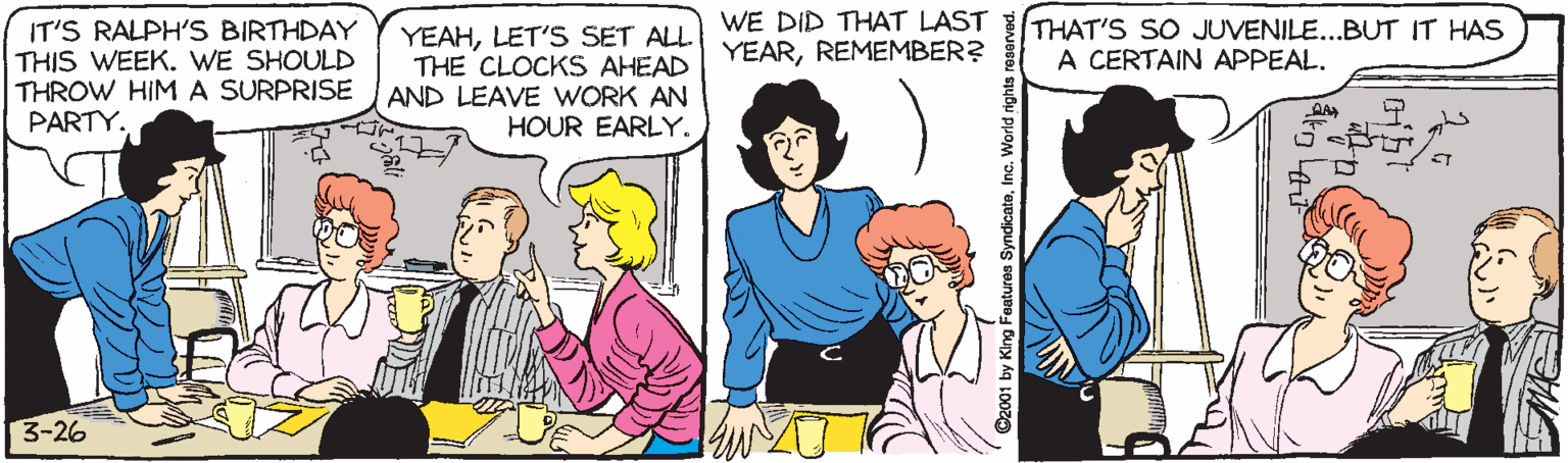 Comics OCR: WE DID THAT LAST THAT'S SO JUVENILE...BUT IT HAS A CERTAIN APPEAL. IT'S RALPH'S BIRTHDAY THIS WEEK. WE SHOULD THROW HIMA SURPRISE PARTY. YEAHLET'S SET ALL THE CLOCKS AHEAD AND LEAVE WORK AN HOUR EARLY. YEARREMEMBER? 3-26 O2001 by King Features SyndicateInc. World rights n WE DID THAT LAST THAT'S SO JUVENILE...BUT IT HAS A CERTAIN APPEAL. IT'S RALPH'S BIRTHDAY THIS WEEK. WE SHOULD THROW HIMA SURPRISE PARTY. YEAHLET'S SET ALL THE CLOCKS AHEAD AND LEAVE WORK AN HOUR EARLY. YEARREMEMBER? 3-26 O2001 by King Features SyndicateInc. World rights n