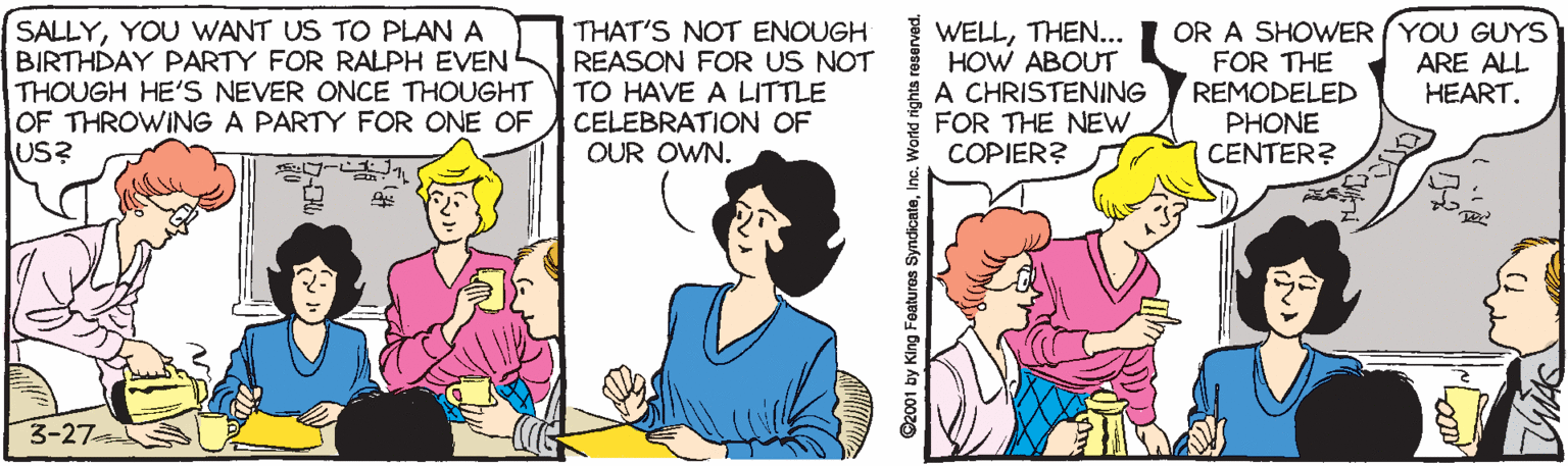 Fiction OCR: SALLYYOU WANT US TO PLAN A BIRTHDAY PARTY FOR RALPH EVEN THOUGH HE'S NEVER ONCE THOUGHT OF THROWING A PARTY FOR ONE OF US? THAT'S NOT ENOUGH REASON FOR US NOT TO HAVE A LITTLE CELEBRATION OF OUR OWN. WELLTHEN... HOW ABOUT A CHRISTENING FOR THE NEW COPIER? OR A SHOWER (YOU GUYS FOR THE REMODELED PHONE CENTER? ARE ALL HEART. 3-27 ©2001 by King Features SyndicateInc. World rights reserved. SALLYYOU WANT US TO PLAN A BIRTHDAY PARTY FOR RALPH EVEN THOUGH HE'S NEVER ONCE THOUGHT OF THROWING A PARTY FOR ONE OF US? THAT'S NOT ENOUGH REASON FOR US NOT TO HAVE A LITTLE CELEBRATION OF OUR OWN. WELLTHEN... HOW ABOUT A CHRISTENING FOR THE NEW COPIER? OR A SHOWER (YOU GUYS FOR THE REMODELED PHONE CENTER? ARE ALL HEART. 3-27 ©2001 by King Features SyndicateInc. World rights reserved.