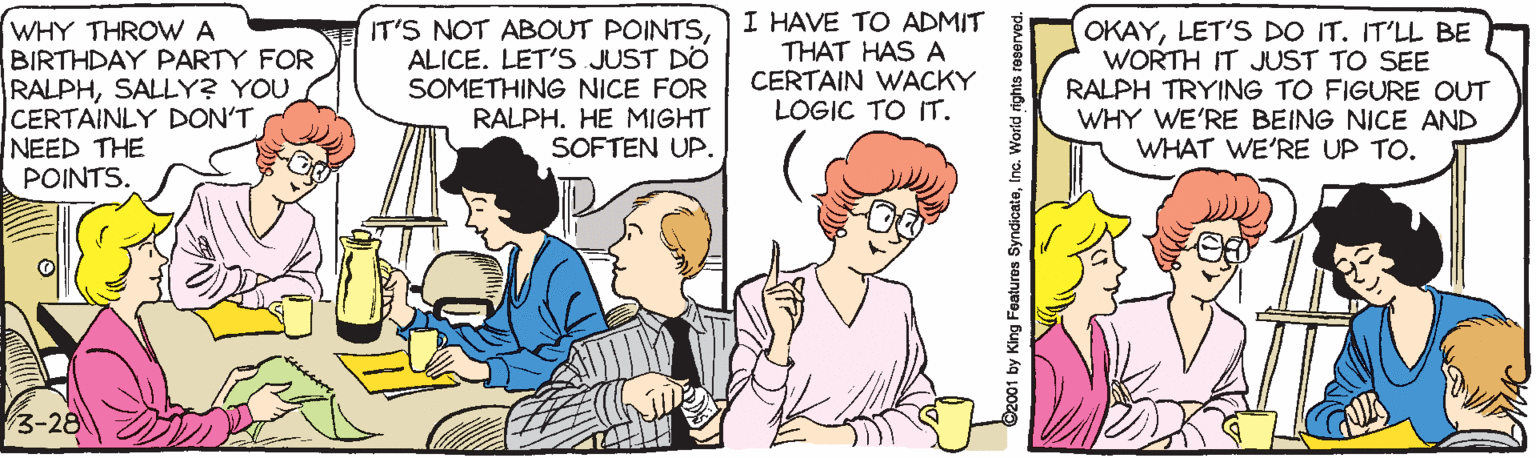 Cartoon OCR: WHY THROVWA BIRTHDAY PARTY FOR RALPHSALLY? YOU CERTAINLY DON'T NEED THE POINTS. IT'S NOT ABOUT POINTSALICE. LET'S JUST DO SOMETHING NICE FOR RALPH. HE MIGHT SOFTEN UP. I HAVE TO ADMIT THAT HAS A CERTAIN WACKY LOGIC TO IT. OKAYLET'S DO IT. IT'LL BE WORTH IT JUST TO SEE RALPH TRYING TO FIGURE OUT WHY WE'RE BEING NICE AND WHAT WE'RE UP TO. 3-28 92001 by King Features SyndicateInc. World rights reserved. WHY THROVWA BIRTHDAY PARTY FOR RALPHSALLY? YOU CERTAINLY DON'T NEED THE POINTS. IT'S NOT ABOUT POINTSALICE. LET'S JUST DO SOMETHING NICE FOR RALPH. HE MIGHT SOFTEN UP. I HAVE TO ADMIT THAT HAS A CERTAIN WACKY LOGIC TO IT. OKAYLET'S DO IT. IT'LL BE WORTH IT JUST TO SEE RALPH TRYING TO FIGURE OUT WHY WE'RE BEING NICE AND WHAT WE'RE UP TO. 3-28 92001 by King Features SyndicateInc. World rights reserved.