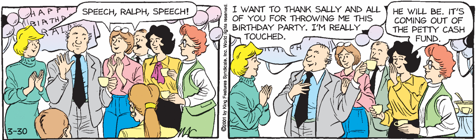 Fiction OCR: I WANT TO THANK SALLY AND ALL OF YOU FOR THROWING ME THIS BIRTHDAY PARTY. I'M REALLY TOUCHED. SPEECHSPEECH! HE WILL BE. IT'S COMING OUT OF THE PETTY CASH FUND. 3-30 MAC I WANT TO THANK SALLY AND ALL OF YOU FOR THROWING ME THIS BIRTHDAY PARTY. I'M REALLY TOUCHED. SPEECHSPEECH! HE WILL BE. IT'S COMING OUT OF THE PETTY CASH FUND. 3-30 MAC