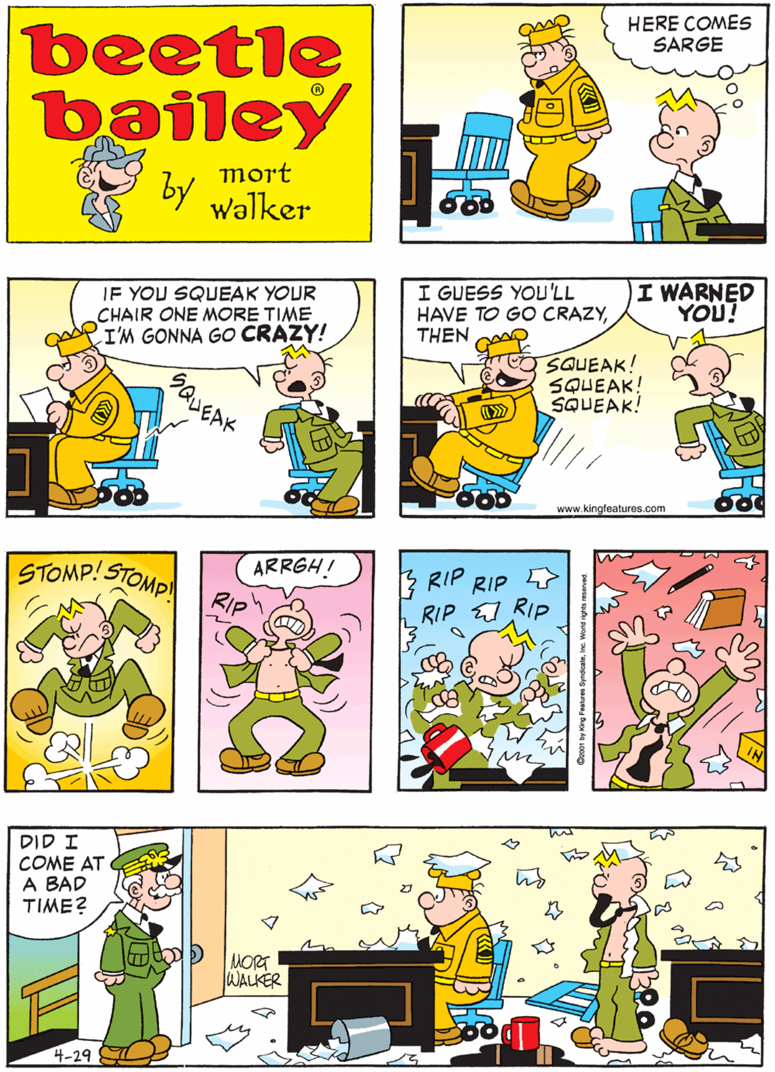 Cartoon OCR: AND I KNOW HE'S GOING TO SQUEAK HIS CHAIR ! HERE COMES SARGE beetle bailey mort by walker IF YOU SQUEAK YOUR CHAIR ONE MORE TIME I'M GONNA GO CRAZY! I GUESS YOU'LL HAVE TO GO CRAZYTHEN CA I WARNED YOU! STOMP! STOMP ARRGH! RIP SQUEAK! SQUEAK! SQUEAK! GQUEAK www.kingfeatures.com T ??? RIP COME AT A BAD TIME? RIP RIP RIP MORT WALKER 4-29 001 by King Fautures SyndioateInc. World rights reserved AND I KNOW HE'S GOING TO SQUEAK HIS CHAIR ! HERE COMES SARGE beetle bailey mort by walker IF YOU SQUEAK YOUR CHAIR ONE MORE TIME I'M GONNA GO CRAZY! I GUESS YOU'LL HAVE TO GO CRAZYTHEN CA I WARNED YOU! STOMP! STOMP ARRGH! RIP SQUEAK! SQUEAK! SQUEAK! GQUEAK www.kingfeatures.com T ??? RIP COME AT A BAD TIME? RIP RIP RIP MORT WALKER 4-29 001 by King Fautures SyndioateInc. World rights reserved