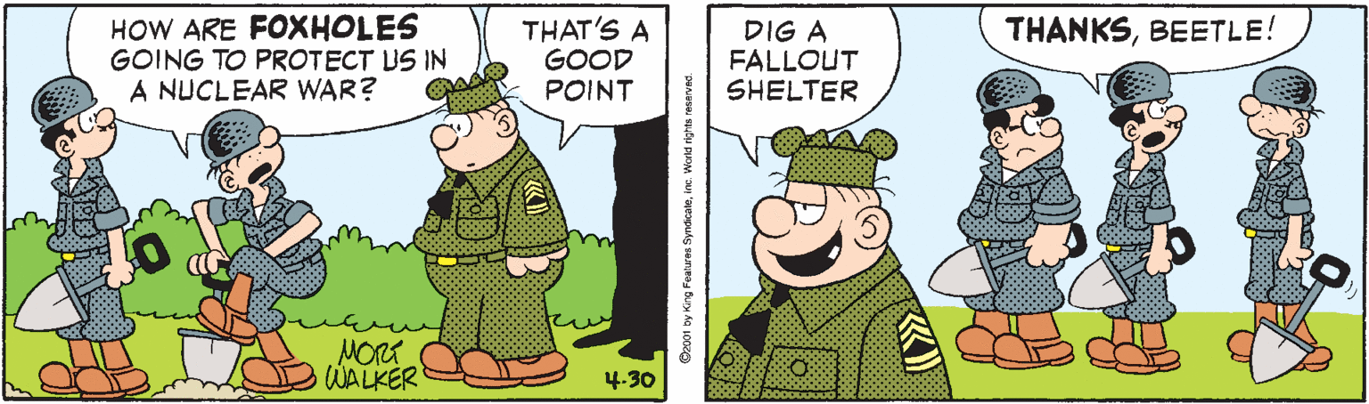 Art OCR: HOW ARE FOXHOLES GOING TO PROTECT US IN A NUCLEAR WAR? THAT'S A GOOD POINT THANKSBEETLE! DIG A FALLOUT SHELTER MORT WALKER 4.30 Oxp01 by King Fealures SyndicaleWorld rightn reserved. HOW ARE FOXHOLES GOING TO PROTECT US IN A NUCLEAR WAR? THAT'S A GOOD POINT THANKSBEETLE! DIG A FALLOUT SHELTER MORT WALKER 4.30 Oxp01 by King Fealures SyndicaleWorld rightn reserved.