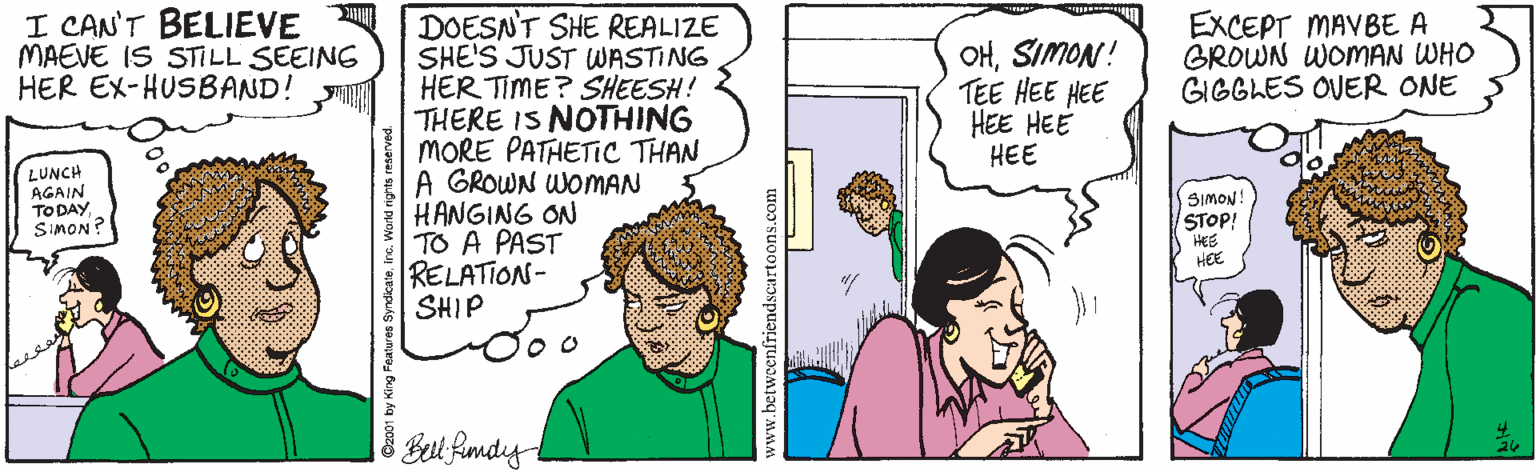 Organ OCR: I CAN'T BELIEVE MAEVE IS STILL SEEING HER EX-HUSBAND! DOESN'T SHE REALIZE SHE'S JUST WASTING HER TIME? SHEESH! THERE IS NOTHING MORE PATHETIC THAN A GROWN WOMAN HANGING ON TO A PAST RELATION- SHIP OHSIMON! TEE HEE HEE HEE HEE HEE EXCEPT MAVBE A GROWN WOMAN WHO GIGGLES OVER ONE LUNCH AGAIN TO DAYSiMON? SIMON! STOP! HEE HEE Bel fAndy betweenfriendscartoons.com I CAN'T BELIEVE MAEVE IS STILL SEEING HER EX-HUSBAND! DOESN'T SHE REALIZE SHE'S JUST WASTING HER TIME? SHEESH! THERE IS NOTHING MORE PATHETIC THAN A GROWN WOMAN HANGING ON TO A PAST RELATION- SHIP OHSIMON! TEE HEE HEE HEE HEE HEE EXCEPT MAVBE A GROWN WOMAN WHO GIGGLES OVER ONE LUNCH AGAIN TO DAYSiMON? SIMON! STOP! HEE HEE Bel fAndy betweenfriendscartoons.com