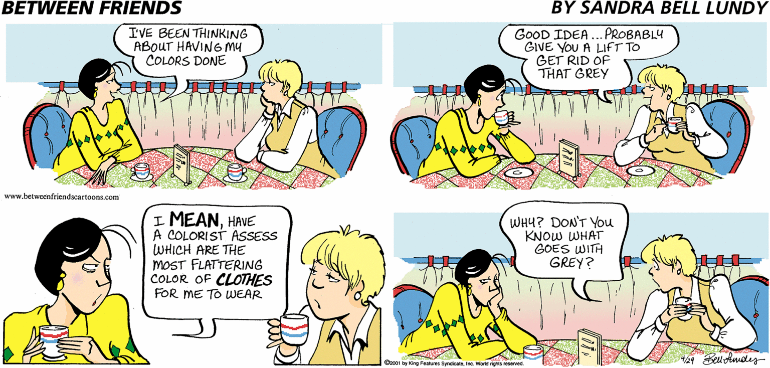 Azure OCR: BETWEEN FRIENDS BY SANDRA BELL LUNDY I'VE BEEN THINKING ABOUT HAVING Mu COLORS DONE GOOD IDEA ... PROBABLY GIVE YOU A LIFT TO GET RID OF THAT GREY www.betwcenfriendscartoons.com I MEANHAVE A COLORIST ASSESS WHICH ARE THE MOST FLATTERING COLOR OF CLOTHES FOR ME TO WEAR WHY? DON'T You KNOW WHAT GOES WITH GREY? 4/29 Beu Amoley Ca001 by King Features SyndicalnIne. World nghts reserved BETWEEN FRIENDS BY SANDRA BELL LUNDY I'VE BEEN THINKING ABOUT HAVING Mu COLORS DONE GOOD IDEA ... PROBABLY GIVE YOU A LIFT TO GET RID OF THAT GREY www.betwcenfriendscartoons.com I MEANHAVE A COLORIST ASSESS WHICH ARE THE MOST FLATTERING COLOR OF CLOTHES FOR ME TO WEAR WHY? DON'T You KNOW WHAT GOES WITH GREY? 4/29 Beu Amoley Ca001 by King Features SyndicalnIne. World nghts reserved
