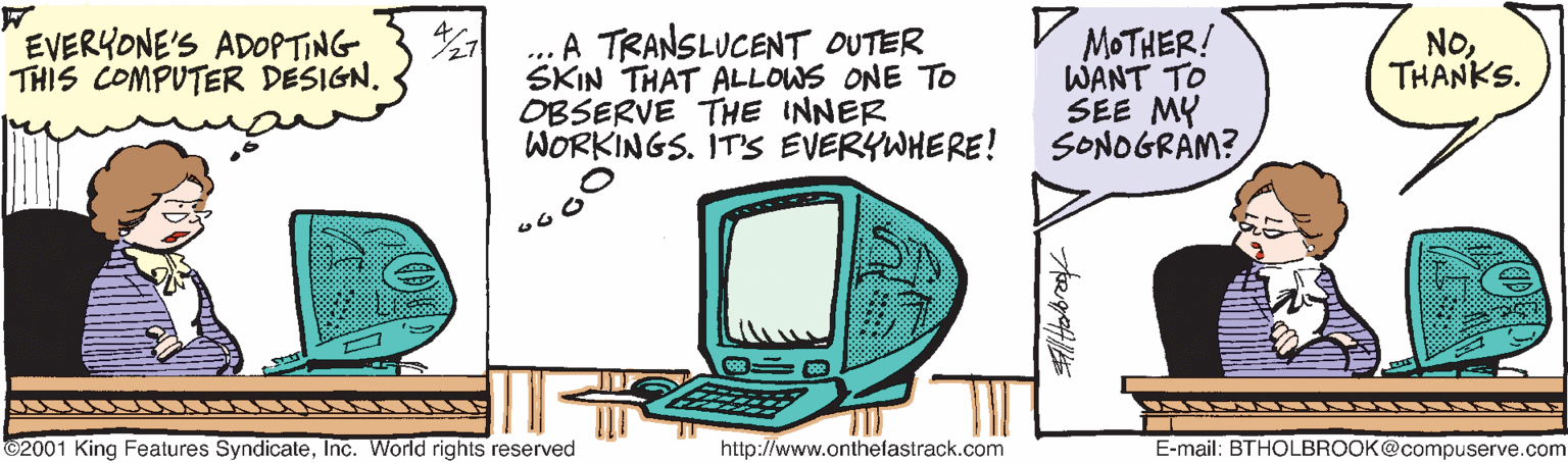 Illustration OCR: A TRANSLUCENT OUTER SKIN THAT ALLOWS ONE TO OBSERVE THE INNER WORKINGS. IT'S EVERYWHERE! V MOTHER! WANT TO SEE MY SONOGRAM? EVERYONE'S ADOPTING THIS COMPUTER DESIGN. NoTHANKS. ©2001 King Features SyndicateInc. World rights reserved http://www.onthefastrack.com E-mail: BTHOLBROOK@compuserve.com A TRANSLUCENT OUTER SKIN THAT ALLOWS ONE TO OBSERVE THE INNER WORKINGS. IT'S EVERYWHERE! V MOTHER! WANT TO SEE MY SONOGRAM? EVERYONE'S ADOPTING THIS COMPUTER DESIGN. NoTHANKS. ©2001 King Features SyndicateInc. World rights reserved http://www.onthefastrack.com E-mail: BTHOLBROOK@compuserve.com