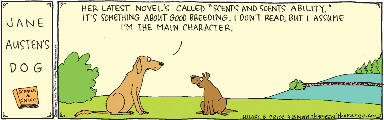 Cartoon OCR: HER LATEST NOVEL'S CALLED "SCENTS AND SCENTS ABILITY" IT'S SOMETHING ABOUT GOOD BREEDING. I DON'T READBUT I ASSUME JANE I'M THE MAIN CHARACTERAUSTEN'S DOG SCRATCH ASNIFF! HILARY B. PRIce 425www.rhymeswithorange.com HER LATEST NOVEL'S CALLED "SCENTS AND SCENTS ABILITY" IT'S SOMETHING ABOUT GOOD BREEDING. I DON'T READBUT I ASSUME JANE I'M THE MAIN CHARACTERAUSTEN'S DOG SCRATCH ASNIFF! HILARY B. PRIce 425www.rhymeswithorange.com