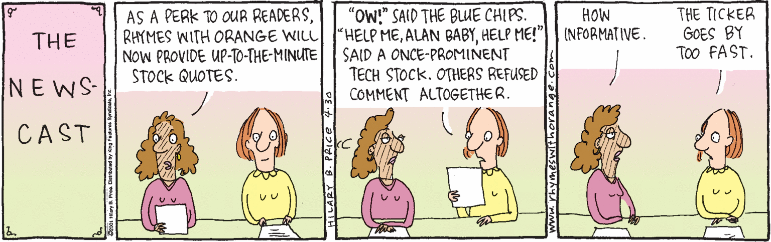 Cartoon OCR: AS A PERK TO OUR READERSRHYMES WITH ORANGE WILL NOW PROVIDE UP-TO-THE-MINUTE STOCK QUOTES. "OW!" SAID THE BLUE CHIPS. "HELP MEHELP ME!" SAID A ONCE-PROMINENT TECH STOCK. OTHERS REFUSED COMMENT ALTOGETHER. THE TICKER GOES BY Too FAST. HOW (NFORMATIVE. THE NEWS CAST ILARY B. PRICE 4.30 AS A PERK TO OUR READERSRHYMES WITH ORANGE WILL NOW PROVIDE UP-TO-THE-MINUTE STOCK QUOTES. "OW!" SAID THE BLUE CHIPS. "HELP MEALAN BABYHELP ME!" SAID A ONCE-PROMINENT TECH STOCK. OTHERS REFUSED COMMENT ALTOGETHER. THE TICKER GOES BY Too FAST. HOW (NFORMATIVE. THE NEWS CAST ILARY B. PRICE 4.30