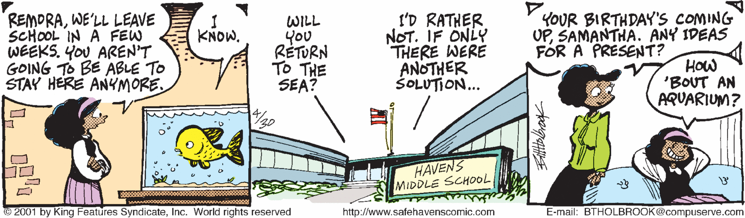 Drawing OCR: REMORAWE'LL LEAVE SCHOOL IN A FEW WEEKS. YOU AREN'T GOING TO BE ABLE TO STAY HERE ANYMORE. WILL You RÉTURN TO THE SEA? I'D RATHER NOT. IF ONLY THERE WERE ANOTHER ŠOLUTION... YOUR BIRTHDAY'S COMING UPSAMANTHA. ANY IDEAS FOR A PRESENT? KNOW. HOw 'BOUT AN AQUARIUM? HAVENS MIDDLE SCHOOL 2001 by King Features SyndicateInc. World rights reserved http://www.safehavenscomic.com E-mail: BTHOLBROOK@compuserve.com REMORAWE'LL LEAVE SCHOOL IN A FEW WEEKS. YOU AREN'T GOING TO BE ABLE TO STAY HERE ANYMORE. WILL You RÉTURN TO THE SEA? I'D RATHER NOT. IF ONLY THERE WERE ANOTHER ŠOLUTION... YOUR BIRTHDAY'S COMING UPSAMANTHA. ANY IDEAS FOR A PRESENT? KNOW. HOw 'BOUT AN AQUARIUM? HAVENS MIDDLE SCHOOL 2001 by King Features SyndicateInc. World rights reserved http://www.safehavenscomic.com E-mail: BTHOLBROOK@compuserve.com