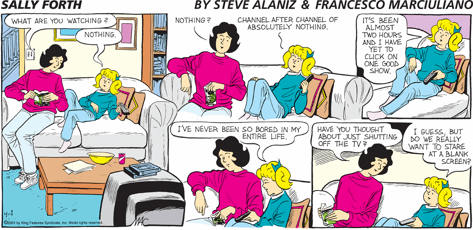 Pink OCR: SALLY FORTH.. CHANNEL AFTER CHANNEL OF ABSOLUTELY NOTHING. IT'S BEEN ALMOST TWO HOURS AND I HAVE YET TO CLICK ON ONE GOOD SHOW. by WHAT ARE YOU WATCHING ? NOTHING ? Francesco Marciulian0 and Steve Alaniz NOTHING. HOW ON EARTH DO YOU TELL THE DIFFERENCE BETWEEN 'N SYNC AND THE BACKSTREET BOYS? EASYBY THEIR FAST-FOOD ENDORSEMENTS. I'VE NEVER BEEN SO BORED IN MY ENTIRE LIFEHAVE YOU THOUGHT ABOUT JUST SHUTTING OFF THE TV? I GUESSBUT DO WE REALLY WANT TO STARE AT A BLANK SCREEN? 4-1 Cooci by ang Paturea Syrdcatehe. Werid rights reseved. SALLY FORTH.. CHANNEL AFTER CHANNEL OF ABSOLUTELY NOTHING. IT'S BEEN ALMOST TWO HOURS AND I HAVE YET TO CLICK ON ONE GOOD SHOW. by WHAT ARE YOU WATCHING ? NOTHING ? Francesco Marciulian0 and Steve Alaniz NOTHING. HOW ON EARTH DO YOU TELL THE DIFFERENCE BETWEEN 'N SYNC AND THE BACKSTREET BOYS? EASYBY THEIR FAST-FOOD ENDORSEMENTS. I'VE NEVER BEEN SO BORED IN MY ENTIRE LIFEHAVE YOU THOUGHT ABOUT JUST SHUTTING OFF THE TV? I GUESSBUT DO WE REALLY WANT TO STARE AT A BLANK SCREEN? 4-1 Cooci by ang Paturea Syrdcatehe. Werid rights reseved.