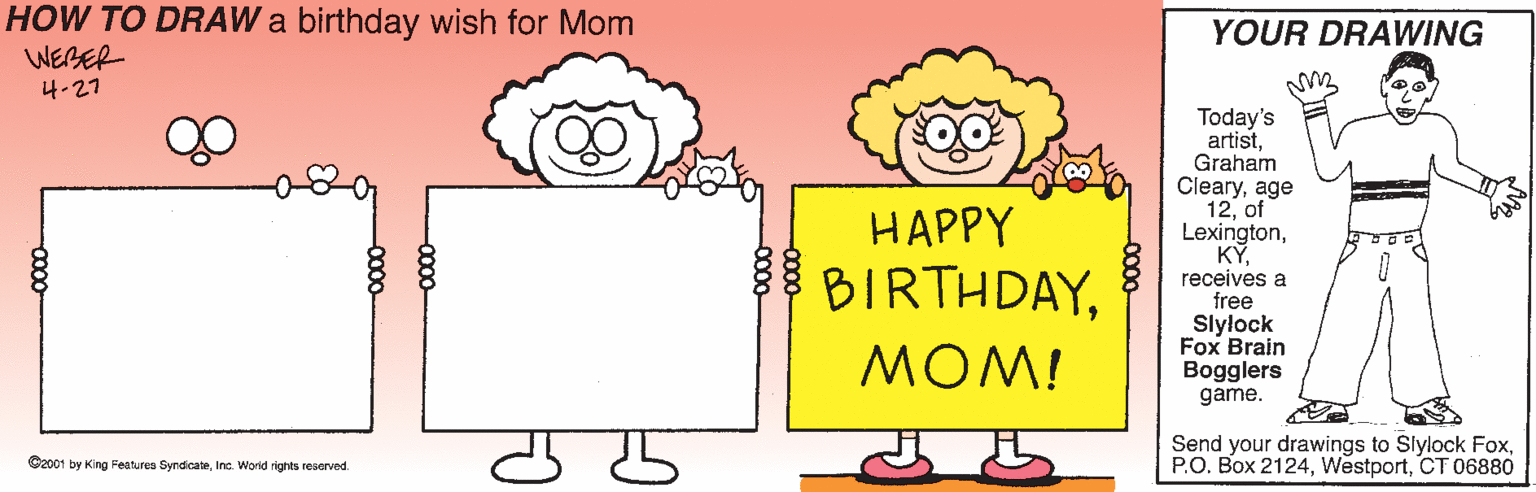 Humour OCR: HOW TO DRAW a birthday wish for Mom WEBER YOUR DRAWING ?-27 Today's artistGraham Clearyage 12of Lexingtonreceives a free Slylock Fox Brain Bogglers game. HAPPY BIRTHDAYMOM! Send your drawings to Slylock FoxCT 06880 Gzo01 by King Features SyndicateInc. World rights reserved 0000- HOW TO DRAW a birthday wish for Mom WEBER YOUR DRAWING ? -27 Today's artistGraham Clearyage 12of Lexingtonreceives a free Slylock Fox Brain Bogglers game. HAPPY BIRTHDAYMOM! Send your drawings to Slylock FoxP.O. Box 2124CT 06880 Gzo01 by King Features SyndicateInc. World rights reserved 0000-