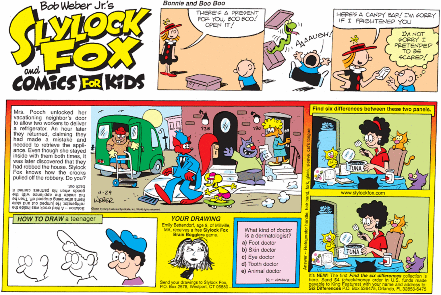 Publication OCR: Bonnie and Boo Boo Bob Weber Jr.'s THERE'S A PRESENT FOR YOUBOO BOO! OPEN IT! HERE'S A CANDY BAR! I'M GORRY IF I FRIGHTENED YOU I'M NOT SORRY I PRETENDED TO BE SCARED! FOX COMICS FOR KDS AgAAUGHA Find six differences between these two panels. Mrs. Pooch unlocked her vacationing neighbor's door to allow two workers to deliver a refrigerator. An hour later they returnedclaiming they had made a mistake and needed to retrieve the appli- ance. Even though she stayed inside with them both timesit was later discovered that they had robbed the house. Slylock Fox knows how the crooks pulled off the robbery. Do you? 728 730 TUNA back out. goods when his partners carried it hid inside the appliance with the items after being dropp refrigerator. He jumped out and stole 4-29 www.slylockfox.com WEBER off. Then he Solution - A third crook was inside the O001 by King Fentures Syndicala. na. Wortd righta nserve HOW TO DRAW a teenager YOUR DRAWING Emily Bettendorfreceives a free Slylock Fox Brain Bogglers game. What kind of doctor is a dermatologist? a) Foot doctor b) Skin doctor TUNA c) Eye doctor d) Tooth doctor e) Animal doctor It's NEW! The first Find the six differences collection is here. Send $4 (check/money order in U.S. funds made payable to King Features) with your name and address to: Six Differences P.O. Box 536475FL 32853-6475 (9 -- JOMsuy Send your drawings to Slylock FoxCT 06880 Bonnie and Boo Boo Bob Weber Jr.'s THERE'S A PRESENT FOR YOUBOO BOO! OPEN IT! HERE'S A CANDY BAR! I'M GORRY IF I FRIGHTENED YOU I'M NOT SORRY I PRETENDED TO BE SCARED! FOX COMICS FOR KDS AgAAUGHA Find six differences between these two panels. Mrs. Pooch unlocked her vacationing neighbor's door to allow two workers to deliver a refrigerator. An hour later they returnedclaiming they had made a mistake and needed to retrieve the appli- ance. Even though she stayed inside with them both timesit was later discovered that they had robbed the house. Slylock Fox knows how the crooks pulled off the robbery. Do you? 728 730 TUNA back out. goods when his partners carried it hid inside the appliance with the items after being dropp refrigerator. He jumped out and stole 4-29 www.slylockfox.com WEBER off. Then he Solution - A third crook was inside the O001 by King Fentures Syndicala. na. Wortd righta nserve HOW TO DRAW a teenager YOUR DRAWING Emily Bettendorfage 9of Millvillereceives a free Slylock Fox Brain Bogglers game. What kind of doctor is a dermatologist? a) Foot doctor b) Skin doctor TUNA c) Eye doctor d) Tooth doctor e) Animal doctor It's NEW! The first Find the six differences collection is here. Send $4 (check/money order in U.S. funds made payable to King Features) with your name and address to: Six Differences P.O. Box 536475FL 32853-6475 (9 -- JOMsuy Send your drawings to Slylock FoxP.O. Box 2578CT 06880