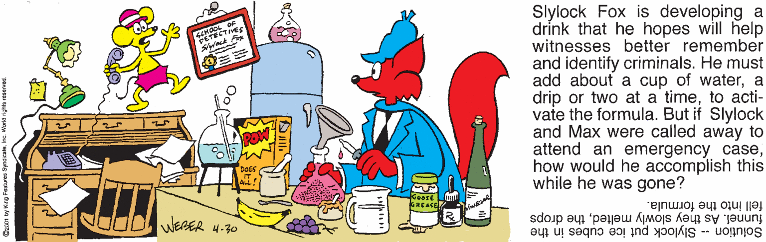 Clip art OCR: Slylock Fox is developing a drink that he hopes will help witnesses better remember and identify criminals. He must add about a cup of watera drip or two at a timeto acti- vate the formula. But if Slylock and Max were called away to attend an emergency casehow would he accomplish this while he was gone? TECTIVES PETEC Sract Fox GoosE KREASE WERER H-30 fell into the formula. Solution - Slylock put ice cubes in the funnel. As they slowly meltedthe drops Slylock Fox is developing a drink that he hopes will help witnesses better remember and identify criminals. He must add about a cup of watera drip or two at a timeto acti- vate the formula. But if Slylock and Max were called away to attend an emergency casehow would he accomplish this while he was gone? TECTIVES PETEC Sract Fox GoosE KREASE WERER H-30 fell into the formula. Solution - Slylock put ice cubes in the funnel. As they slowly meltedthe drops