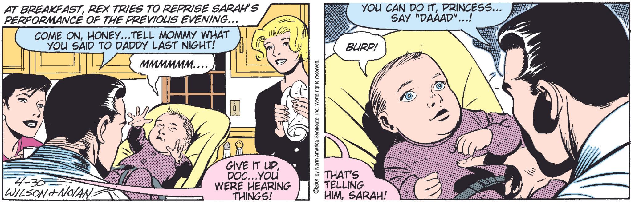 Font OCR: AT BREAKFASTREX TRIES TO REPRISE SARAH'S PERFORMANCE OF THE PREVIOUS EVENING... COME ONHONEY...TELL MOMMY WHAT YOU SAID TO DADDY LAST NIGHT! MMMMMM……..4-30 WILSON&NOAN. GIVE IT UPDOC...YOU WERE HEARING THINGS! 92001 by North America SyndicateInc. World rights reserved. YOU CAN DO ITPRINCESS... SAY "DAÄAD"...! BURP! THAT'S TELLING HIMSARAH! AT BREAKFASTREX TRIES TO REPRISE SARAH'S PERFORMANCE OF THE PREVIOUS EVENING ... COME ONHONEY ... TELL MOMMY WHAT YOU SAID TO DADDY LAST NIGHT ! MMMMMM …… ..4-30 WILSON & NOAN . GIVE IT UPDOC ... YOU WERE HEARING THINGS ! 92001 by North America SyndicateInc. World rights reserved . YOU CAN DO ITPRINCESS ... SAY " DAÄAD " ... ! BURP ! THAT'S TELLING HIMSARAH !