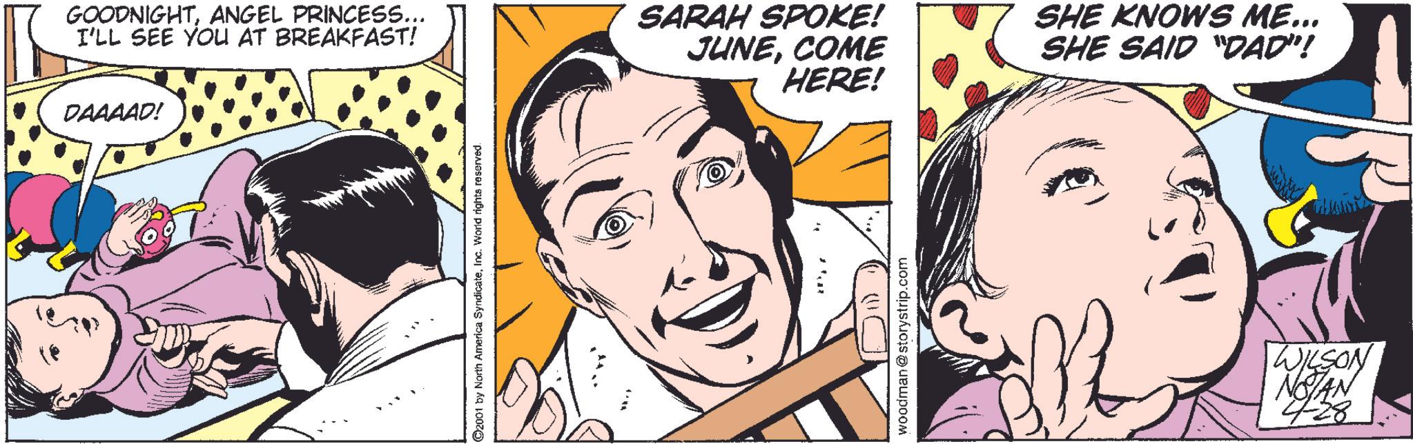 Organism OCR: GOODNIGHTANGEL PRINCESS... I'LL SEE YOU AT BREAKFAST! DAAAAD! ©2001 by North America SyndicateInc. World rights reserved. SARAH SPOKE! JUNECOME HERE! SHE KNOWS ME... SHE SAID "DAD"! woodman@storystrip.com WILSON NOTAN 428 GOODNIGHTANGEL PRINCESS ... I'LL SEE YOU AT BREAKFAST ! DAAAAD ! © 2001 by North America SyndicateInc. World rights reserved . SARAH SPOKE ! JUNECOME HERE ! SHE KNOWS ME ... SHE SAID " DAD " ! woodman@storystrip.com WILSON NOTAN 428