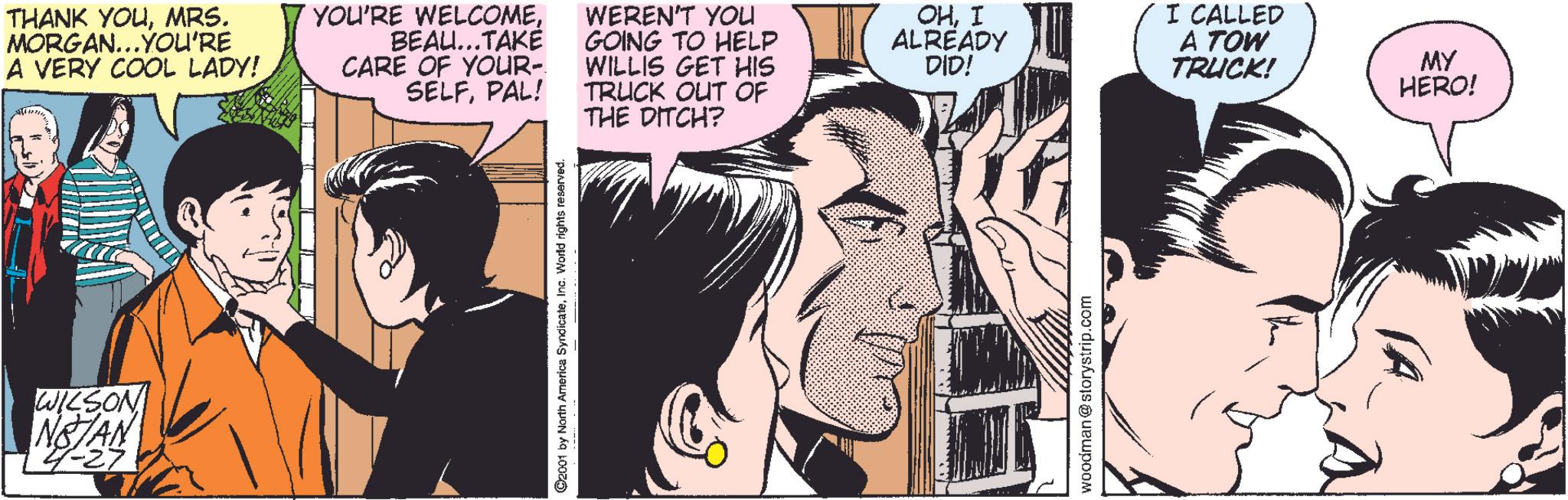 Comic book OCR: THANK YOUMRS. MORGAN...YOU'RE A VERY COOL LADY!BEAU...TAKÉ CARE OF YOUR- SELFPAL! WILSON NSTAN 4-27 ©2001 by North America SyndicateInc. World rights reserved. THE DITCH? WEREN'T YOU GOING TO HELP WILLIS GET HIS TRUCK OUT OF OHI ALREADY DID! I CALLED A TOW TRUCK! woodman @storystrip.com MY HERO! THANK YOUMRS . MORGAN ... YOU'RE A VERY COOL LADY !YOU'RE WELCOMEBEAU ... TAKÉ CARE OF YOUR- SELFPAL ! WILSON NSTAN 4-27 © 2001 by North America SyndicateInc. World rights reserved . THE DITCH ? WEREN'T YOU GOING TO HELP WILLIS GET HIS TRUCK OUT OF OHI ALREADY DID ! I CALLED A TOW TRUCK ! woodman @ storystrip.com MY HERO !