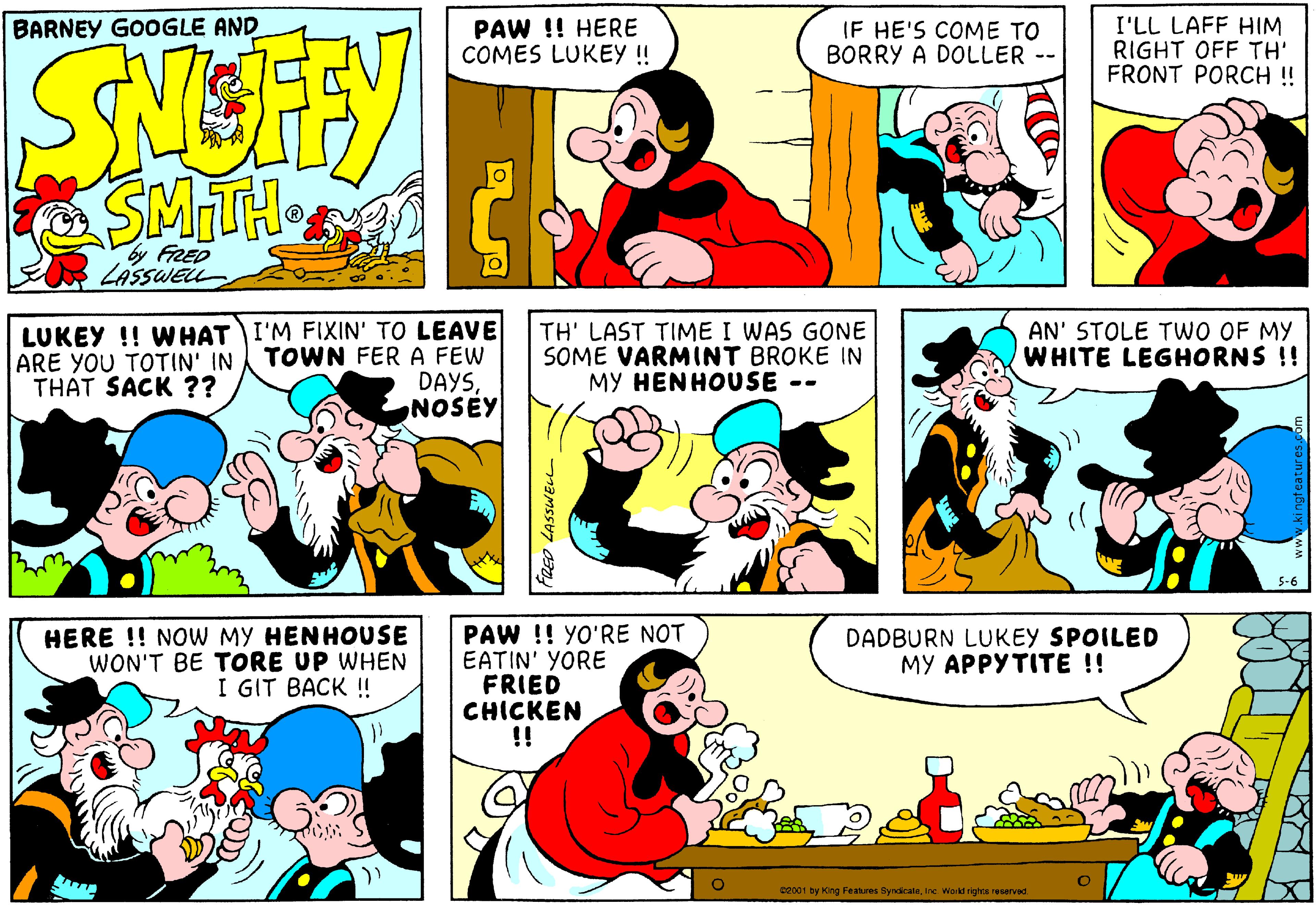 Human OCR: IF HE'S COME TO BORRY A DOLLER -- I'LL LAFF HIM RIGHT OFF TH' FRONT PORCH ! BARNEY GOOGLE AND PAW !! HERE COMES LUKEY ! SMITH by FRED LASSWELL LUKEY !! VW HAT I'M FIXIN' TO LEAVE TOWN FER A FEW DAYSNOSEY ARE YOU TOTIN' IN THAT SACK ?? TH' LAST TIME I WAS GONE SOME VARMINT BROKE IN MY HENHOUSE -- AN' STOLE TwO OF MY WHITE LEGHORNS !! HERE !! NOW MY HENHOUSE WON'T BE TORE UP WHEN I GIT BACK! PAW !! YO'RE NOT EATIN' YORE FRIED CHICKEN !! DADBURN LUKEY SPOILED MY APPYTITE !! c2001 by King Features SyndicaleInc Warld righns reserved. FREO LASSWEL IF HE'S COME TO BORRY A DOLLER -- I'LL LAFF HIM RIGHT OFF TH' FRONT PORCH ! BARNEY GOOGLE AND PAW !! HERE COMES LUKEY ! SMITH by FRED LASSWELL LUKEY !! VW HAT I'M FIXIN' TO LEAVE TOWN FER A FEW DAYSNOSEY ARE YOU TOTIN' IN THAT SACK ?? TH' LAST TIME I WAS GONE SOME VARMINT BROKE IN MY HENHOUSE -- AN' STOLE TwO OF MY WHITE LEGHORNS !! HERE !! NOW MY HENHOUSE WON'T BE TORE UP WHEN I GIT BACK! PAW !! YO'RE NOT EATIN' YORE FRIED CHICKEN !! DADBURN LUKEY SPOILED MY APPYTITE !! c2001 by King Features SyndicaleInc Warld righns reserved. FREO LASSWEL