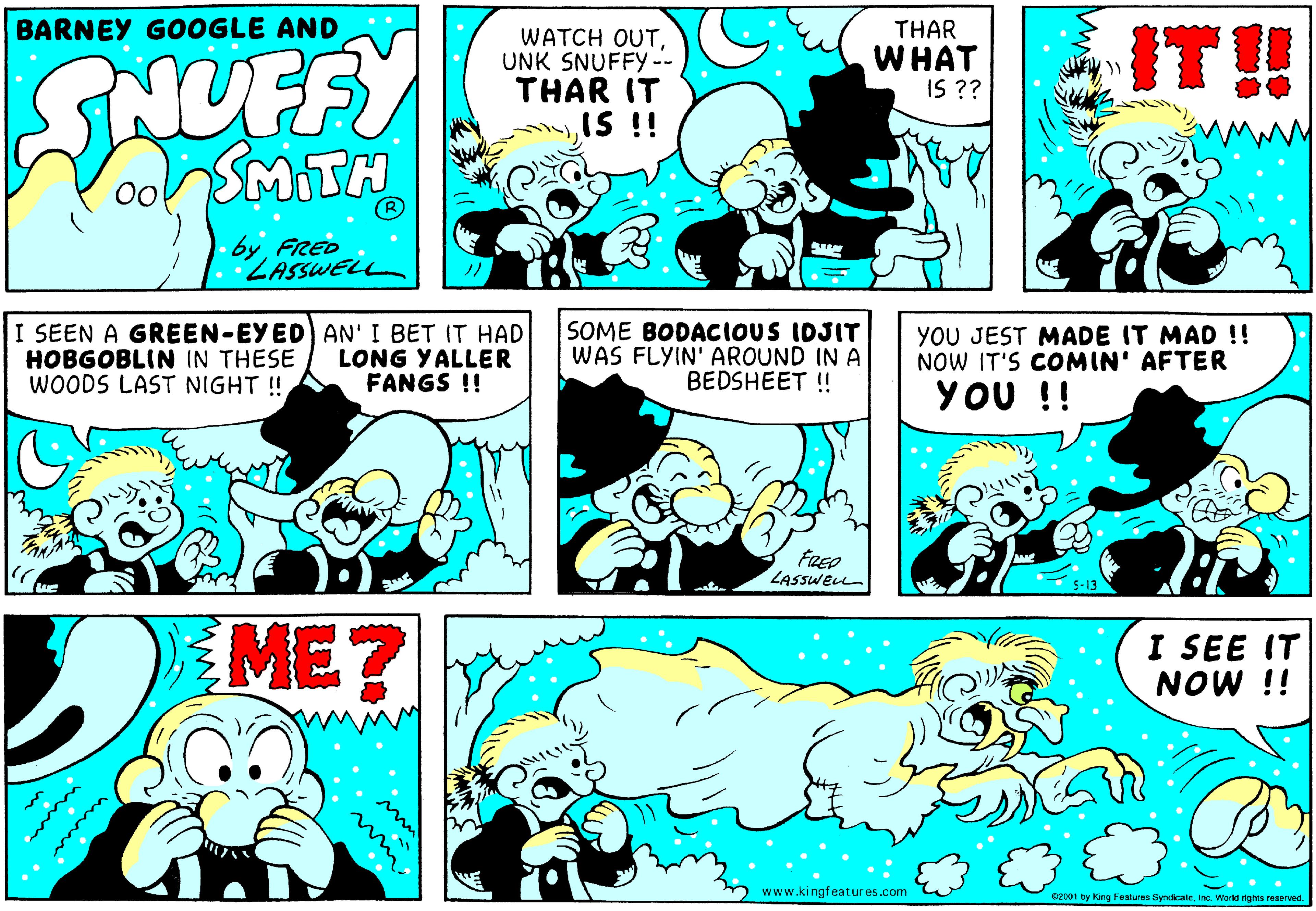 Art OCR: BARNEY GOOGLE AND SNUFFY WATCH OUTUNK SNUFFY-- THAR IT IS !! THAR WHAT IS ?? IT!! oonSMITH by FRED ZASSWELL I SEEN A GREEN-EYED) AN' I BET IT HAD HOBGOBLIN IN THESE WOODS LAST NIGHT ! LONG YALLER FANGS !! SOME BODACIOUS IDJIT WAS FLYIN' AROUND IN A BEDSHEET ! YOU JEST MADE IT MAD !! NOW IT'S COMIN' AFTER YOU !! FREO LASSWELL ME? I SEE IT NOW !! www.kingfeatures.com C2001 by King Festures Syndicaleinc. World righns reserved. BARNEY GOOGLE AND SNUFFY WATCH OUTUNK SNUFFY-- THAR IT IS !! THAR WHAT IS ?? IT!! oonSMITH by FRED ZASSWELL I SEEN A GREEN-EYED) AN' I BET IT HAD HOBGOBLIN IN THESE WOODS LAST NIGHT ! LONG YALLER FANGS !! SOME BODACIOUS IDJIT WAS FLYIN' AROUND IN A BEDSHEET ! YOU JEST MADE IT MAD !! NOW IT'S COMIN' AFTER YOU !! FREO LASSWELL ME? I SEE IT NOW !! www.kingfeatures.com C2001 by King Festures Syndicaleinc. World righns reserved.