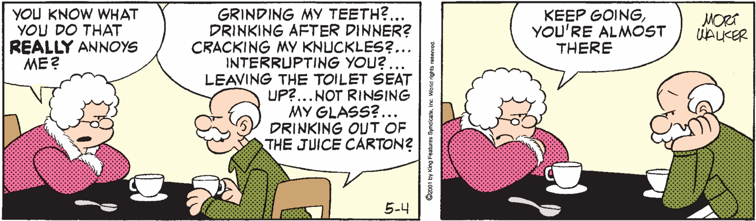 Happy OCR: GRINDING MY TEETH?. DRINKING AFTER DINNER? CRACKING MY KNUCKLES?... INTERRUPTING YOU? ... LEAVING THE TOILET SEAT UP?...NOT RINSING MY GLASS?... DRINKING OUT OF THE JUICE CARTON? YOU KNOW WHAT YOU DO THAT REALLY ANNOYS ME ? KEEP GOINGYOU'RE ALMOST THERE MORT UAUKER 5-4 O201 by King Features SyndkatoIna Word rights reservoc GRINDING MY TEETH?. DRINKING AFTER DINNER? CRACKING MY KNUCKLES?... INTERRUPTING YOU? ... LEAVING THE TOILET SEAT UP?...NOT RINSING MY GLASS?... DRINKING OUT OF THE JUICE CARTON? YOU KNOW WHAT YOU DO THAT REALLY ANNOYS ME ? KEEP GOINGYOU'RE ALMOST THERE MORT UAUKER 5-4 O201 by King Features SyndkatoIna Word rights reservoc