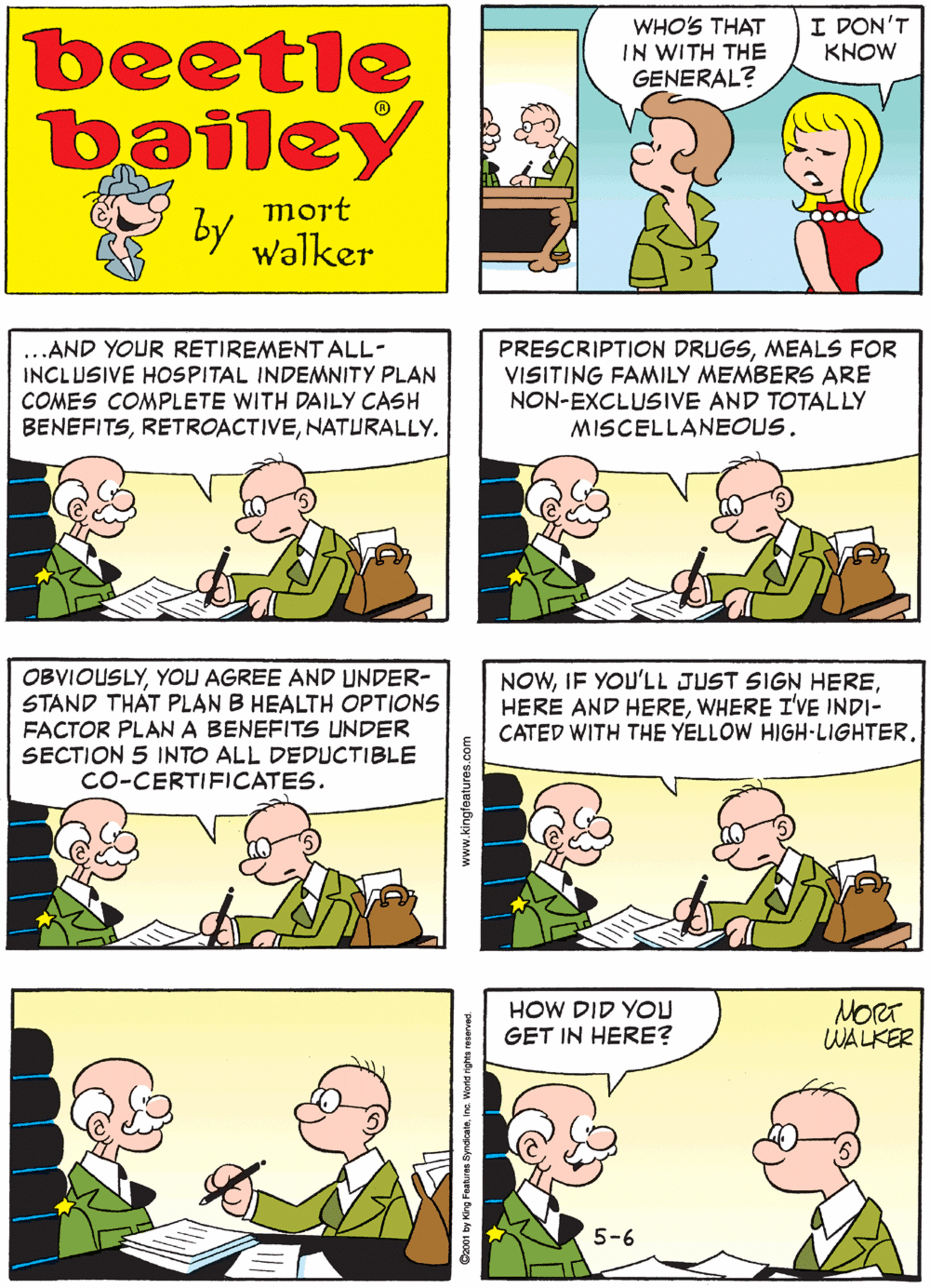 Sharing OCR: WHO'S THAT IN WITH THE GENERAL? I DON'T KNOW beetle bailey BUT HE SURE BLAH IS A TALKER BLAH BLAH BLAH BLAH G mort by BLAH BLAH walker ...AND YOUR RETIREMENT ALL- INCLUSIVE HOSPITAL INDEMNITY PLAN COMES COMPLETE WITH DAILY CASH BENEFITSNATURALLY. PRESCRIPTION DRUGSMEALS FOR VISITING FAMILY MEMBERS ARE NON-EXCLUSIVE AND TOTALLY MISCELLANEOUS. OBVIOUSLYYOU AGREE AND UNDER- STAND THAT PLAN B HEALTH OPTIONS FACTOR PLAN A BENEFITS UNDER SECTION 5 INTO ALL DEDUCTIBLE Co-CERTIFICATES. NOWWHERE I'VE INDI- CATED WITH THE YELLOW HIGH-LIGHTER. HOW DID YOU GET IN HERE? NORT WALKER 5-6 www.kingfeatures.com Coxo1 by King Features Byndoateine. Wons rights resenved WHO'S THAT IN WITH THE GENERAL? I DON'T KNOW beetle bailey BUT HE SURE BLAH IS A TALKER BLAH BLAH BLAH BLAH G mort by BLAH BLAH walker ...AND YOUR RETIREMENT ALL- INCLUSIVE HOSPITAL INDEMNITY PLAN COMES COMPLETE WITH DAILY CASH BENEFITSNATURALLY. PRESCRIPTION DRUGSMEALS FOR VISITING FAMILY MEMBERS ARE NON-EXCLUSIVE AND TOTALLY MISCELLANEOUS. OBVIOUSLYYOU AGREE AND UNDER- STAND THAT PLAN B HEALTH OPTIONS FACTOR PLAN A BENEFITS UNDER SECTION 5 INTO ALL DEDUCTIBLE Co-CERTIFICATES. NOWIF YOU'LL JUST SIGN HEREHERE AND HEREWHERE I'VE INDI- CATED WITH THE YELLOW HIGH-LIGHTER. HOW DID YOU GET IN HERE? NORT WALKER 5-6 www.kingfeatures.com Coxo1 by King Features Byndoateine. Wons rights resenved
