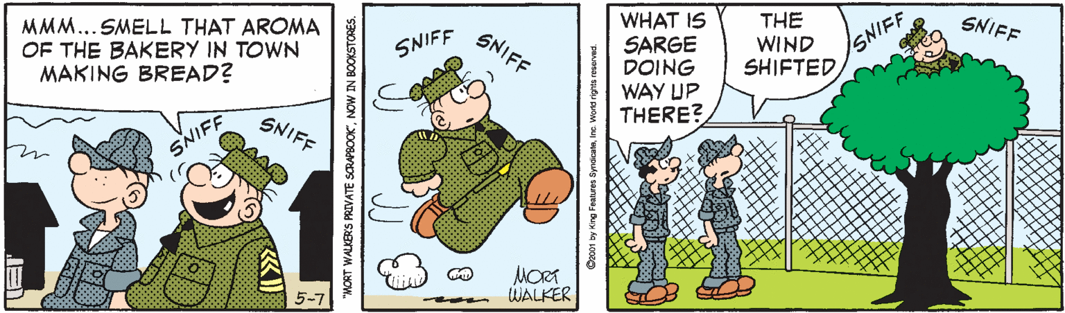People OCR: WHAT IS SARGE DOING WAY UP THERE? THE WIND SHIFTED SNIFF MMM...SMELL THAT AROMA OF THE BAKERY IN TOWN MAKING BREAD? SNIFF SNIFF SNIFF SNIFF SNIFF MORT WALKER MORT WALKER'S PRIVATE SCRAPBOOK"NOW IN BOOKSTORES. Dec01 by King Features SyndicatsInc. World rignts reserved. WHAT IS SARGE DOING WAY UP THERE? THE WIND SHIFTED SNIFF MMM...SMELL THAT AROMA OF THE BAKERY IN TOWN MAKING BREAD? SNIFF SNIFF SNIFF SNIFF SNIFF MORT WALKER MORT WALKER'S PRIVATE SCRAPBOOK"NOW IN BOOKSTORES. Dec01 by King Features SyndicatsInc. World rignts reserved.