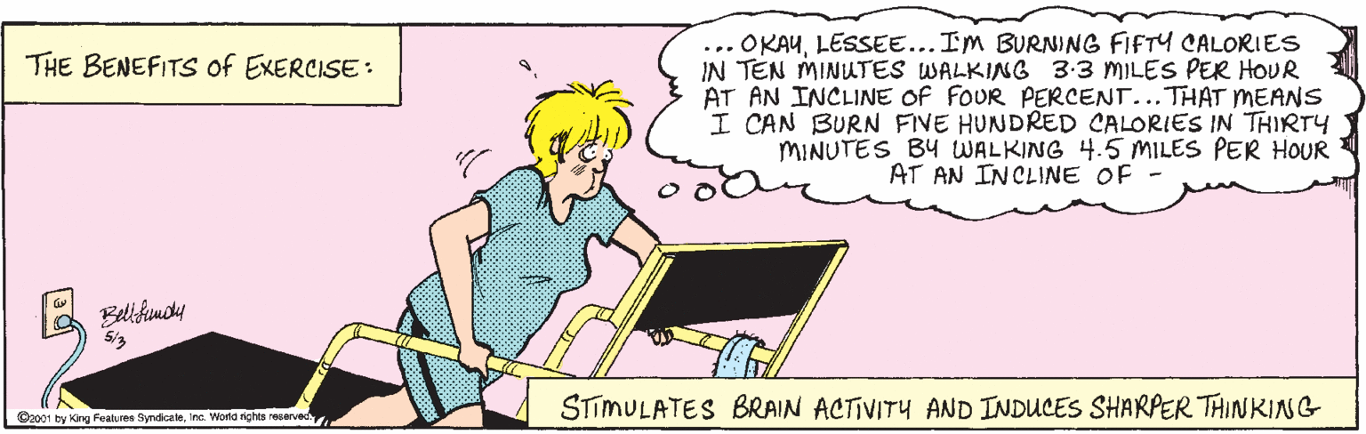 Handwriting OCR: ... OKAULESSEE... Im BURNING FIFTY CALORIES IN TEN MINUTES WALKING 3:3 MILES PER HOUR AT AN INCLINE OF FOUR PERCENT...THAT MEANS I CAN BURN FIVE HUNDRED CALORIES IN THIRTY MINUTES BY WALKING 4.5 MILES PER HOUR AT AN INCLINE OF - THE BENEFITS of EXERCISE: Bellfumdy STIMULATES BRAIN ACTIVITY AND INDUCES SHARPER THINKING Oc001 by King Features SyndicaleInc. World rights reservec ... OKAULESSEE... Im BURNING FIFTY CALORIES IN TEN MINUTES WALKING 3:3 MILES PER HOUR AT AN INCLINE OF FOUR PERCENT...THAT MEANS I CAN BURN FIVE HUNDRED CALORIES IN THIRTY MINUTES BY WALKING 4.5 MILES PER HOUR AT AN INCLINE OF - THE BENEFITS of EXERCISE: Bellfumdy STIMULATES BRAIN ACTIVITY AND INDUCES SHARPER THINKING Oc001 by King Features SyndicaleInc. World rights reservec