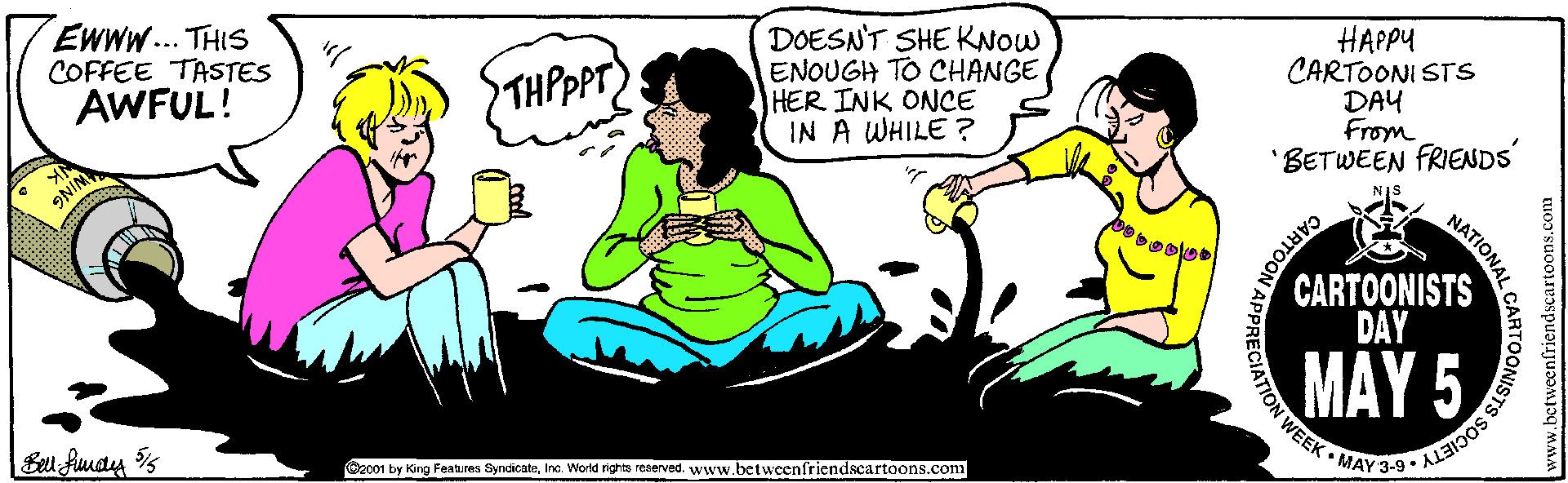 Interaction OCR: Ewww... THIS COFFEE TASTES AWFUL! DOESN'T SHE KNOW ENOUGH TO CHANGE HER INK ONCE IN A WHILE ? HAPPY CARTOONI STS DAY From 'BETWEEN FRIENDS THPPPT) CARTOONISTS DAY MAY 5 w WEEK • MAY 3-9 • AL3 @2001 by King Feahres SyndicateInc. World rights reaerved. www.betweenfriendscartoons.com CARTOON Ewww... THIS COFFEE TASTES AWFUL! DOESN'T SHE KNOW ENOUGH TO CHANGE HER INK ONCE IN A WHILE ? HAPPY CARTOONI STS DAY From 'BETWEEN FRIENDS THPPPT) CARTOONISTS DAY MAY 5 w WEEK • MAY 3-9 • AL3 @2001 by King Feahres SyndicateInc. World rights reaerved. www.betweenfriendscartoons.com CARTOON