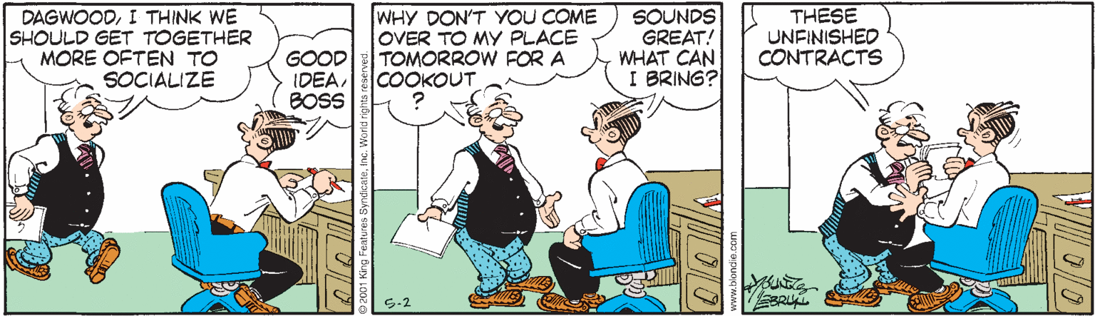Pleased OCR: DAGWOODI THINK WE SHOULD GET TOGETHER MORE OFTEN TO SOCIALIZE WHY DON'T YOU COME OVER TO MY PLACE TOMORROW FOR A COOKOUT SOUNDS GREAT! WHAT CAN I BRING? THESE UNFINISHED CONTRAÇTS GOOD IDEABOSS S-2 2001 King Features Syndicate DAGWOODI THINK WE SHOULD GET TOGETHER MORE OFTEN TO SOCIALIZE WHY DON'T YOU COME OVER TO MY PLACE TOMORROW FOR A COOKOUT SOUNDS GREAT! WHAT CAN I BRING? THESE UNFINISHED CONTRAÇTS GOOD IDEABOSS S-2 2001 King Features Syndicate