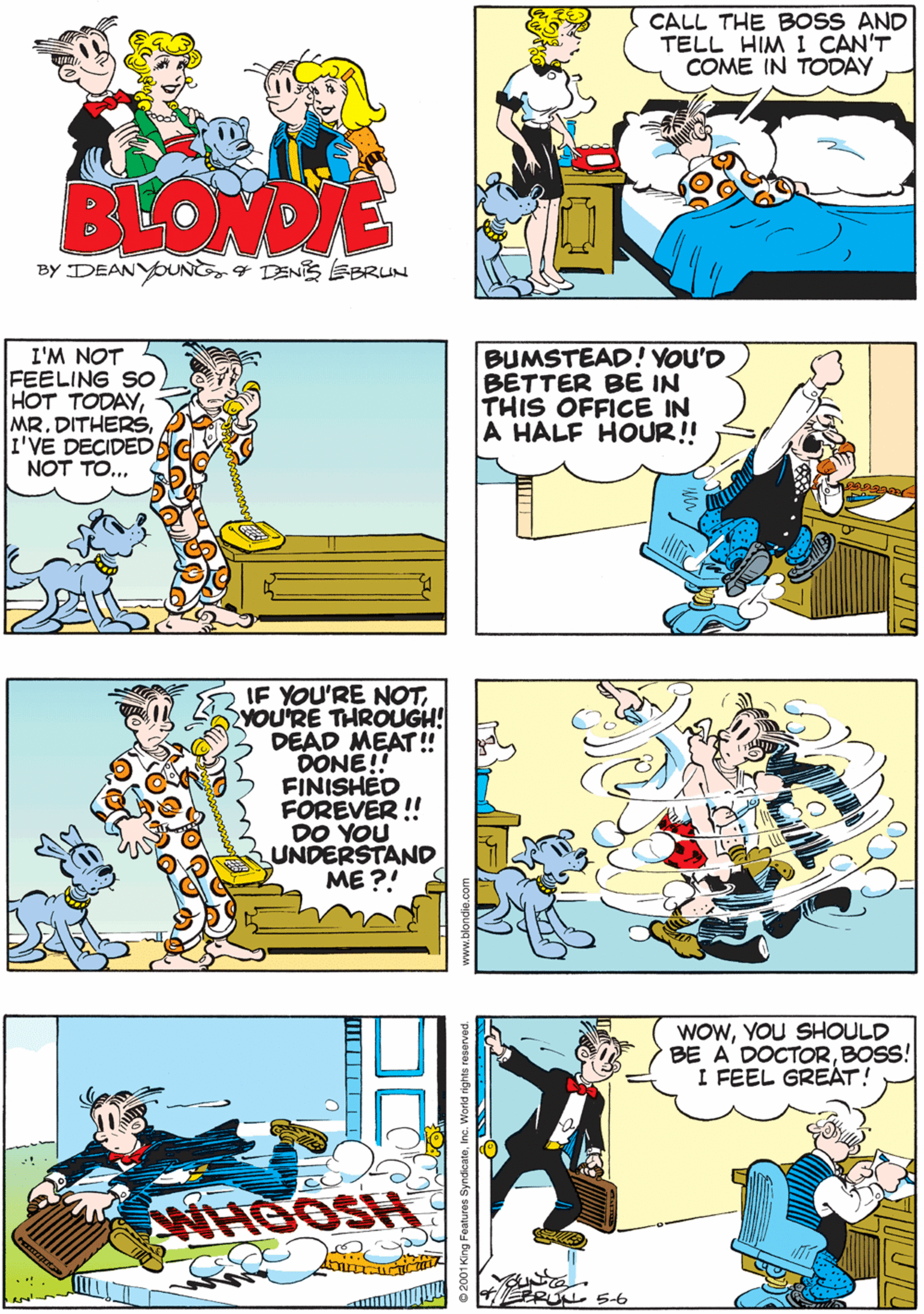 Font OCR: CALL THE BOSS AND TELL HIM I CAN'T COME IN TODAY I'LL GO GET HIMMR DITHERS BLONDIE BY DEANYOUNG4 DENIS EBRUN I'M NOT FEELING SO HOT TODAYI'VE DECIDED NOT TO... IF YOU'RE NOTYOU'RE THROUGH! DEAD MEAT ! DONE! FINISHED FÖREVER ! DO YOU UNDERSTAND ME ?! BUMSTEAD! YOU'D BETTER BE IN THIS OFFICE IN A HALF HOUR! WOWYOU SHOULD BE A' DOCTORBOSS! I FEEL GREAT! WHOOSH RUL 56 2001King Foatures SyndicateInc. World rights reservr CALL THE BOSS AND TELL HIM I CAN'T COME IN TODAY I'LL GO GET HIMMR DITHERS BLONDIE BY DEANYOUNG4 DENIS EBRUN I'M NOT FEELING SO HOT TODAYMR. DITHERSI'VE DECIDED NOT TO... IF YOU'RE NOTYOU'RE THROUGH! DEAD MEAT ! DONE! FINISHED FÖREVER ! DO YOU UNDERSTAND ME ?! BUMSTEAD! YOU'D BETTER BE IN THIS OFFICE IN A HALF HOUR! WOWYOU SHOULD BE A' DOCTORBOSS! I FEEL GREAT! WHOOSH RUL 56 2001King Foatures SyndicateInc. World rights reservr