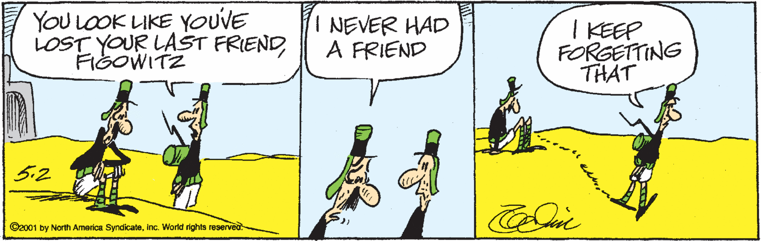 People OCR: YOu LOOK LIKE YOUVE LOST YOUR LAST FRIENDFIGOWITZ I NEVER HAD A FRIEND I KEEP FORGETTING THAT 5.2 ©2001 by North America Syndicateinc. World rights reserved YOu LOOK LIKE YOUVE LOST YOUR LAST FRIENDFIGOWITZ I NEVER HAD A FRIEND I KEEP FORGETTING THAT 5.2 ©2001 by North America Syndicateinc. World rights reserved