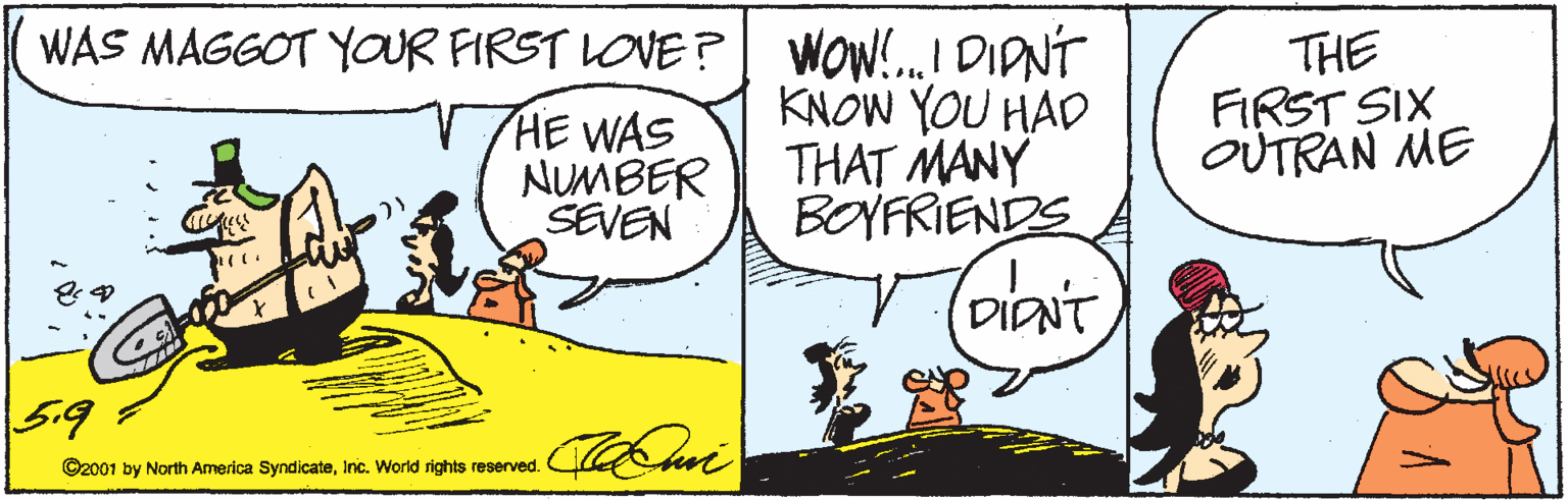 Illustration OCR: WAS MAGGOT YOUR FIRST LOVE ?| WOW!.I DIDNÍ KNOW YOU HAD THAT MANY BOYFRIENDS HE WAS NUMBER SEVEN THE FIRST SIX OUTRAN ME DIANT 5.9 ©2001 by North America SyndicateInc. World rights reserved. WAS MAGGOT YOUR FIRST LOVE ?| WOW!.I DIDNÍ KNOW YOU HAD THAT MANY BOYFRIENDS HE WAS NUMBER SEVEN THE FIRST SIX OUTRAN ME DIANT 5.9 ©2001 by North America SyndicateInc. World rights reserved.