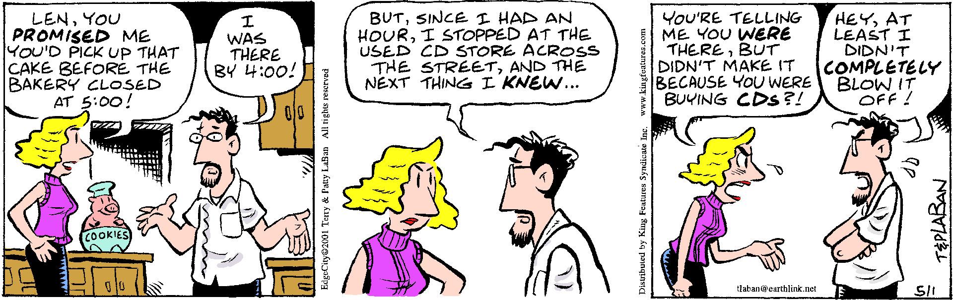 Jaw OCR: LENYOU PROMISED ME YOU'D PICK UP THAT CAKE BEFORE THE BAKERY CLOSED AT 5:00! BUTSINCE I HAD AN HOURI STOPPED AT THE USED CD STORE ACROss THE STREETAND THE NEXT THING I KNEW... YOU'RE TELLING ME YOU WERE THEREBUTr DIDN'T MAKE IT BECAUSE YOU WERE BUYING CDs ?! HEYAT LEAST I DIDN'T COMPLETELY BLOW IT OFF ! WAS THERE BY 4:00! COOKIES tlaban@carthlink.net EdgeCity@2001 Teny & Patty LaBan All tights reserved TEPLABAN LENYOU PROMISED ME YOU'D PICK UP THAT CAKE BEFORE THE BAKERY CLOSED AT 5:00! BUTSINCE I HAD AN HOURI STOPPED AT THE USED CD STORE ACROss THE STREETAND THE NEXT THING I KNEW... YOU'RE TELLING ME YOU WERE THEREBUTr DIDN'T MAKE IT BECAUSE YOU WERE BUYING CDs ?! HEYAT LEAST I DIDN'T COMPLETELY BLOW IT OFF ! WAS THERE BY 4:00! COOKIES tlaban@carthlink.net EdgeCity@2001 Teny & Patty LaBan All tights reserved TEPLABAN