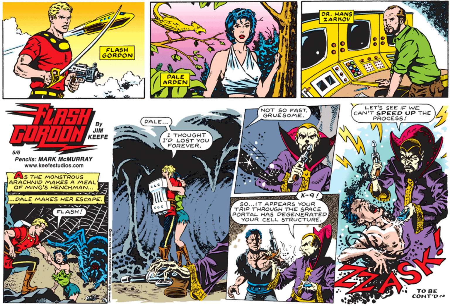Fictional character OCR: DR. HANS ZARKOV FLASH GORDON PALE ARDEN LASH GORDON NOT SO FASTGRUESOME. LET'S SEE IF WE CAN'T SPEED UP THE PROCESS! By DALE... JIM KEEFE I THOUGHT I'D LOST YOU FOREVER. 5/6 Pencils: MARK MCMURRAY www.keefestudios.com AS THE MONSTROUS HARACHNID MAKESA MEAL OF MING'S HENCHMAN... DALE MAKES HER ESCAPE X-9! so... IT APPEARS YOUR TRIP THROUGH THE SPACE PORTAL HAS DEGENERATED YOUR CELL STRUCTURE. FLASH! SK ?? BE CONT'D DR. HANS ZARKOV FLASH GORDON PALE ARDEN LASH GORDON NOT SO FASTGRUESOME. LET'S SEE IF WE CAN'T SPEED UP THE PROCESS! By DALE... JIM KEEFE I THOUGHT I'D LOST YOU FOREVER. 5/6 Pencils: MARK MCMURRAY www.keefestudios.com AS THE MONSTROUS HARACHNID MAKESA MEAL OF MING'S HENCHMAN... DALE MAKES HER ESCAPE X-9! so... IT APPEARS YOUR TRIP THROUGH THE SPACE PORTAL HAS DEGENERATED YOUR CELL STRUCTURE. FLASH! SK ?? BE CONT'D