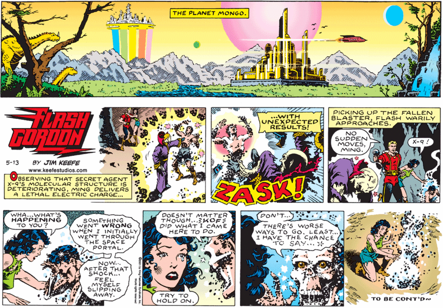 Graphics OCR: THE PLANET MONG0. LASH GORDON ...WITH UNEXPECTED RESULTS! PICKING UP THE FALLEN BLASTERFLASH WARILY APPROACHES. NO SUDDEN MOVESMING. X-9 ! 5-13 BY JIM KEEFE www.keefestudios.com OBSERVING THAT SECRET AGENT X-q's MOLECULAR STRUCTURE iS DETERIORATINGMING DELIVERS A LETHAL ELECTRIC CHARGE... RASK! WHA...WHAT'S HAPPENING TO YOU ? DOESN'T MATTER THOUGH..EKOF: DID WHATI CAME HERE TO Do. PON'T.. SOMETHING WENT WRONG WHEN I INITIALLY WENT THROUGH THE SPACE PORTAL. THERE'S WORSE WAYS TO Go. LEAST... I HAVE THE CHANCE TC SAY.. * NOW... AFTER THAT SHOCK... FEEL MYSELF SLIPPING AWAY. TRY TO HOLD ON. TO BE CONT'DN THE PLANET MONG0. LASH GORDON ...WITH UNEXPECTED RESULTS! PICKING UP THE FALLEN BLASTERFLASH WARILY APPROACHES. NO SUDDEN MOVESMING. X-9 ! 5-13 BY JIM KEEFE www.keefestudios.com OBSERVING THAT SECRET AGENT X-q's MOLECULAR STRUCTURE iS DETERIORATINGMING DELIVERS A LETHAL ELECTRIC CHARGE... RASK! WHA...WHAT'S HAPPENING TO YOU ? DOESN'T MATTER THOUGH..EKOF: DID WHATI CAME HERE TO Do. PON'T.. SOMETHING WENT WRONG WHEN I INITIALLY WENT THROUGH THE SPACE PORTAL. THERE'S WORSE WAYS TO Go. LEAST... I HAVE THE CHANCE TC SAY.. * NOW... AFTER THAT SHOCK... FEEL MYSELF SLIPPING AWAY. TRY TO HOLD ON. TO BE CONT'DN