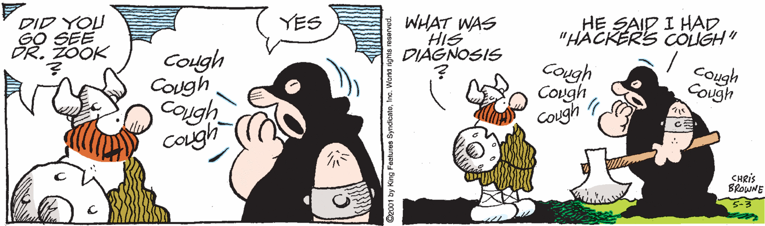 Clip art OCR: YES DID YOU GO SEE DR. ZOOK WHAT WAS HIS DIAGNOSIS HE SAID I HAD "HACKER'S COLIGH" Cough COugh Caugh cough Cough Cough Cough Cough Cough CHRIS BROWNE 2001 by King Features Syndicate1 YES DID YOU GO SEE DR. ZOOK WHAT WAS HIS DIAGNOSIS HE SAID I HAD "HACKER'S COLIGH" Cough COugh Caugh cough Cough Cough Cough Cough Cough CHRIS BROWNE 2001 by King Features Syndicate