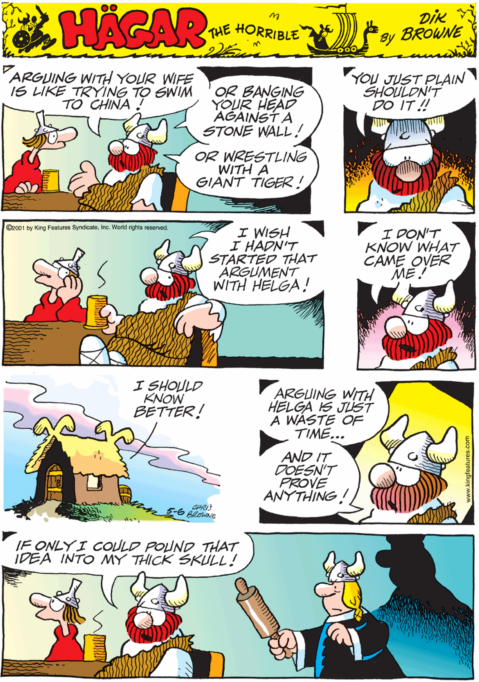 Mammal OCR: ARGUING WITH YOUR WIFE IS LIKE TRYING TO SWIM TO CHINA ! OR BANGING YOUR HEAD AGAINST A STONE WALL! YOU JUST PLAIN SHOULON'T DO IT ! 00 HACAR THE HORRIBLE by DiK BROWNE OR WRESTLING WITH A GIANT TIGER! ©2001 by King Features SyndicateInc. World rights reserved. I WISH I HADN'T STARTED THAT ÄRGUMENT WITH HELGA! I DON'T KNOW WHAT CAME OVER ME ! I SHOULD KNOW BETTER! ARGUING WITH HELGA IS JLST A WASTE OF TIME... IF ONLYI COULD POUND THAT IDEA INTO MY THICK SKULL! AND IT DOESN'T PROVE ANYTHING! ARGUING WITH YOUR WIFE IS LIKE TRYING TO SWIM TO CHINA ! OR BANGING YOUR HEAD AGAINST A STONE WALL! YOU JUST PLAIN SHOULON'T DO IT ! 00 HACAR THE HORRIBLE by DiK BROWNE OR WRESTLING WITH A GIANT TIGER! ©2001 by King Features SyndicateInc. World rights reserved. I WISH I HADN'T STARTED THAT ÄRGUMENT WITH HELGA! I DON'T KNOW WHAT CAME OVER ME ! I SHOULD KNOW BETTER! ARGUING WITH HELGA IS JLST A WASTE OF TIME... IF ONLYI COULD POUND THAT IDEA INTO MY THICK SKULL! AND IT DOESN'T PROVE ANYTHING!