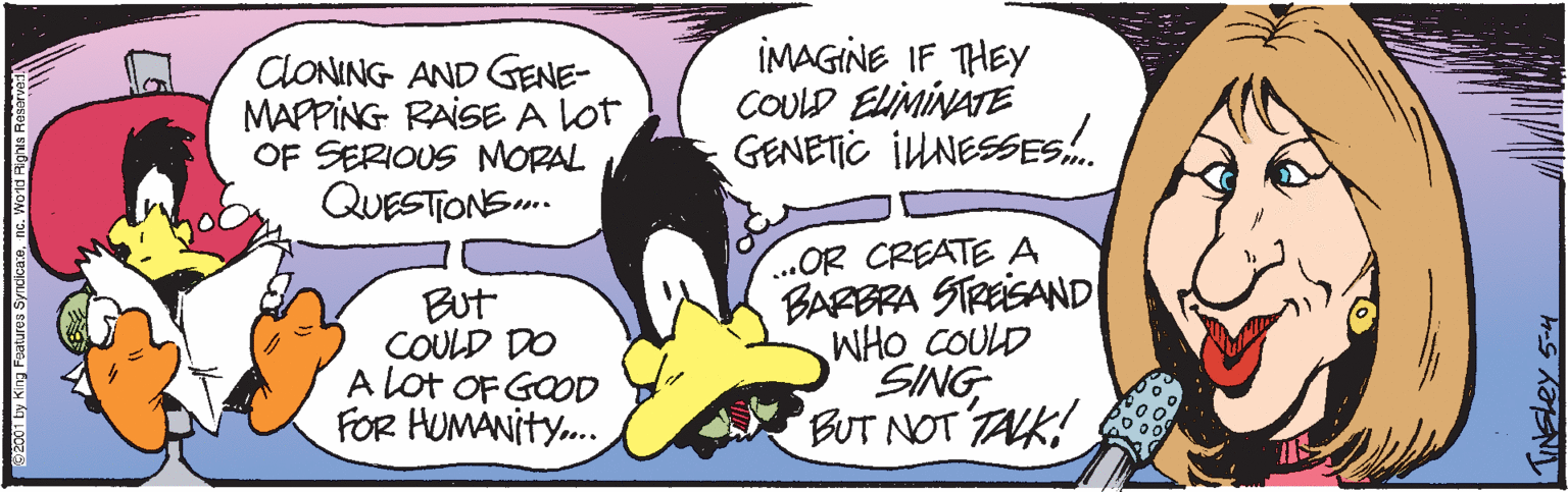 Illustration OCR: ClONING AND GENE- MAPPING RAISE A Lot OF SERIOUS NMORAL QUESTONS.. IMAGINE IF THEY COULD ELMINATE GENETIC IUNESSESs. But COULD DO A Lot OF GOOD FOR HUMANITY. ..OR CREATE A BARBRA STReiSAND WHO COULD SING BUT NOT TAK! 2001 by King Foatures Syndicaene. Word Righal TINELEY 54 ClONING AND GENE- MAPPING RAISE A Lot OF SERIOUS NMORAL QUESTONS.. IMAGINE IF THEY COULD ELMINATE GENETIC IUNESSESs. But COULD DO A Lot OF GOOD FOR HUMANITY. ..OR CREATE A BARBRA STReiSAND WHO COULD SING BUT NOT TAK! 2001 by King Foatures Syndicaene. Word Righal TINELEY 54