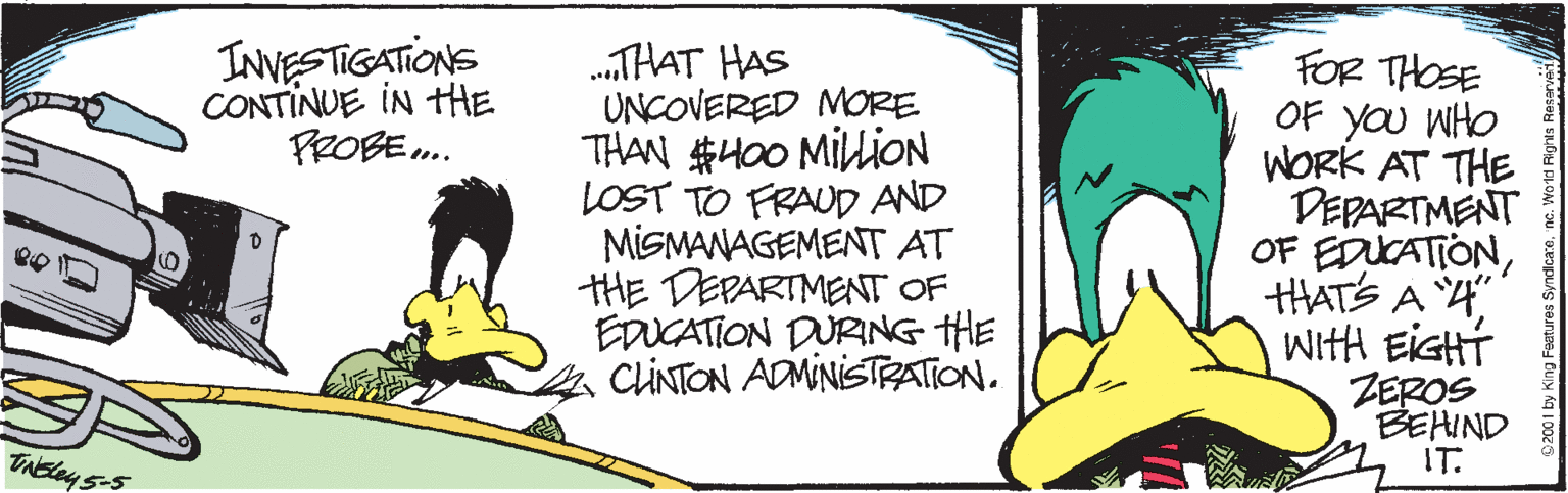 Illustration OCR: INVESTIGATIONS CONTINUE IN THE PROBE . .THAT HAS UNCOVERED MORE THAN #400 MIliON LOST TO FRAUD AND MISMANAGEMENT AT tHE DEPARTMENT OF EDUCATION DURING HE CLINTON ADMINISTRATION. FOR THOSE OF yOU WHO WORK AT THE DEPARTMENT OF EDUCATIONHATS A 4 WitH EIGHT ZEROS BEHIND IT. TAbley 5-5 INVESTIGATIONS CONTINUE IN THE PROBE . .THAT HAS UNCOVERED MORE THAN #400 MIliON LOST TO FRAUD AND MISMANAGEMENT AT tHE DEPARTMENT OF EDUCATION DURING HE CLINTON ADMINISTRATION. FOR THOSE OF yOU WHO WORK AT THE DEPARTMENT OF EDUCATIONHATS A 4 WitH EIGHT ZEROS BEHIND IT. TAbley 5-5