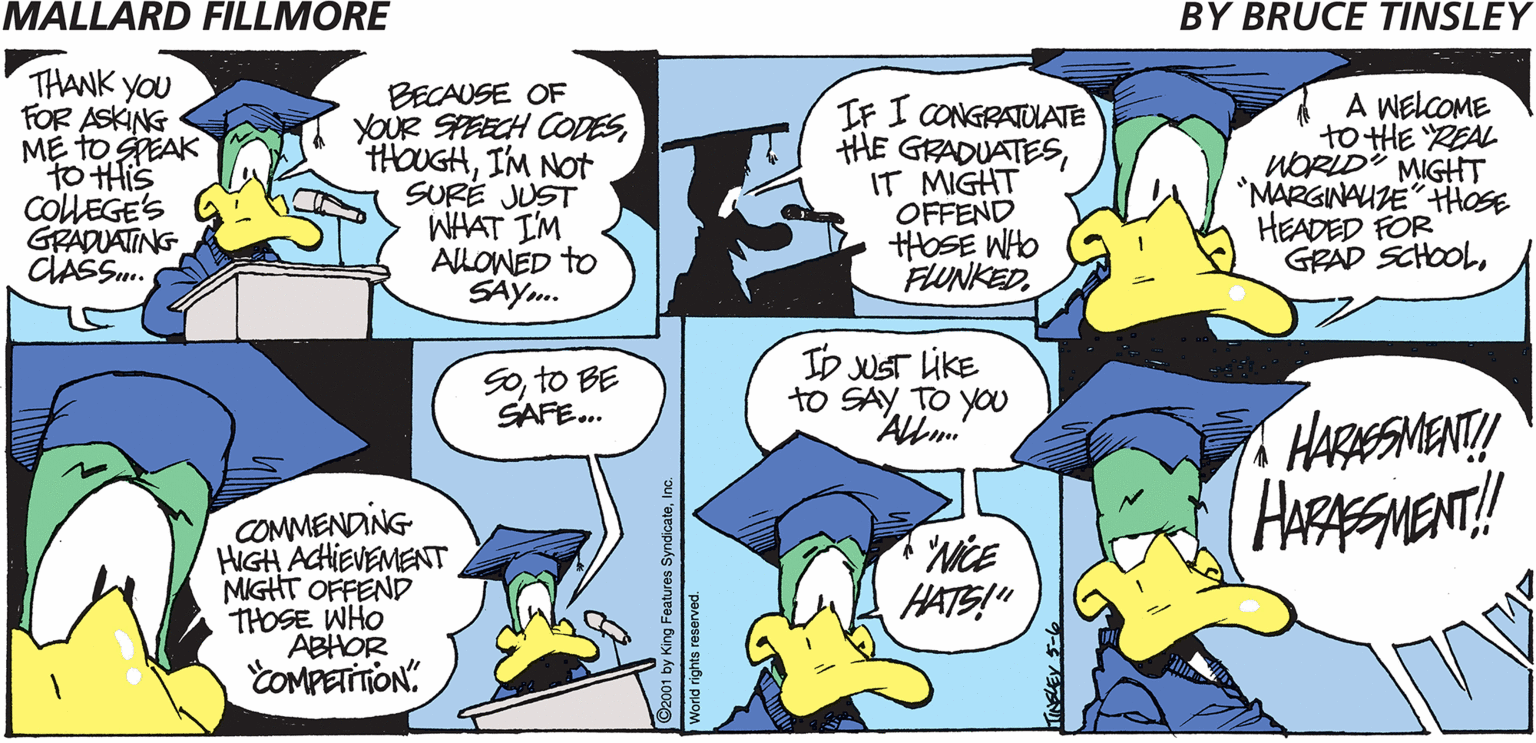 Azure OCR: MALLARD FILLMORE BY BRUCE TINSLEY THANK YOU FOR ASKING M? to GEAK to His COlLEGE'S GRADUATING CLASS. BECAUSE OF YOUR SPEECH CODESIM NOt SURE JUST WHAT I'M AlLOWED to SAY.. IF I CONGRATULATE HE GRADUATESIT MIGHT OFFEND HOSE WHO FUNKEDA WELCOME to HE REAL WORLD" MIGHT *MARGINAUZE"HHOSE HEADED FOR GRAD SCHOOLto BE SAFE... ID UST LIKE to SAY TO yO Allm. HARESMENT! HAESMENT! COMMENDING HIGH ACHIEVEMENT MIGHT OFFEND THOSE WHO ABHOR COMPETON. WiCE HATS!" ©2001 by King Features SyndicateIn MALLARD FILLMORE BY BRUCE TINSLEY THANK YOU FOR ASKING M? to GEAK to His COlLEGE'S GRADUATING CLASS. BECAUSE OF YOUR SPEECH CODESIM NOt SURE JUST WHAT I'M AlLOWED to SAY.. IF I CONGRATULATE HE GRADUATESIT MIGHT OFFEND HOSE WHO FUNKEDA WELCOME to HE REAL WORLD" MIGHT *MARGINAUZE"HHOSE HEADED FOR GRAD SCHOOLto BE SAFE... ID UST LIKE to SAY TO yO Allm. HARESMENT! HAESMENT! COMMENDING HIGH ACHIEVEMENT MIGHT OFFEND THOSE WHO ABHOR COMPETON. WiCE HATS!" ©2001 by King Features Syndicate