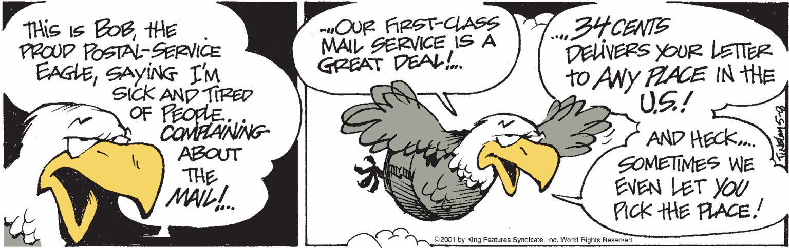 Bird OCR: THis Is BOBHE PROUD POSTAL-SERVICE EAGLESAYING I'M SicK AND TIRED OF PEOpLE. COMZANING ABOUT THE MAIL. mOUR FIRST-CASS MAIL SERVICE IS A GREAT DEAL. CENTS DELIVERS YOUR LETTER to ANY LACE IN HE U.S! AND HECK. SOMETIMES WE EVEN LET YOU Pick HE PIACE! 92001 by King Features Synclicarenc. Wotd Fights Reserven. THis Is BOBHE PROUD POSTAL-SERVICE EAGLESAYING I'M SicK AND TIRED OF PEOpLE. COMZANING ABOUT THE MAIL. mOUR FIRST-CASS MAIL SERVICE IS A GREAT DEAL. CENTS DELIVERS YOUR LETTER to ANY LACE IN HE U.S! AND HECK. SOMETIMES WE EVEN LET YOU Pick HE PIACE! 92001 by King Features Synclicarenc. Wotd Fights Reserven.