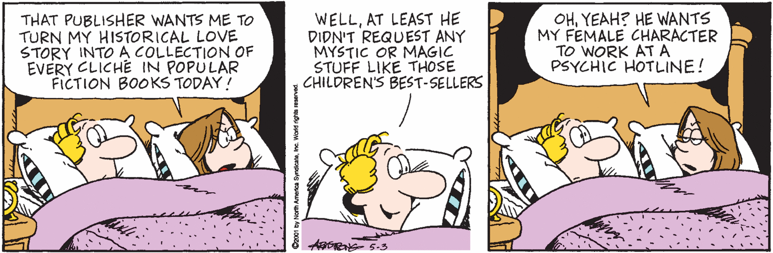 Line OCR: THAT PUBLISHER WANTS ME TO TURN MY HISTORICAL LOVE STORY INTO A COLLECTION OF EVERY CLICHE IN POPULAR FICTION BOOKS TODAY! WELLAT LEAST HE DIDN'T REQUEST ANY MYSTIC OR MAGIC STUFF LIKE THOSE CHILDREN'S BEST-SELLERS OHYEAH? HE WANTS MY FEMALE CHARACTER TO WORK AT A PSYCHIC HOTLINE! THAT PUBLISHER WANTS ME TO TURN MY HISTORICAL LOVE STORY INTO A COLLECTION OF EVERY CLICHE IN POPULAR FICTION BOOKS TODAY! WELLAT LEAST HE DIDN'T REQUEST ANY MYSTIC OR MAGIC STUFF LIKE THOSE CHILDREN'S BEST-SELLERS OHYEAH? HE WANTS MY FEMALE CHARACTER TO WORK AT A PSYCHIC HOTLINE!
