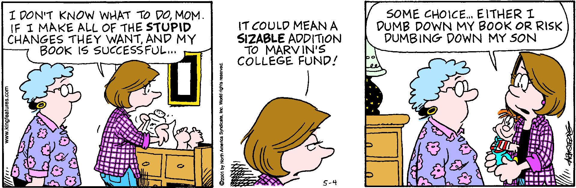 Fiction OCR: I DON'T KNOW WHAT TO DOMOM. IF I MAKE ALL OF THE STUPID CHANGES THEY WANTAND MY BOOK IS SUCCESSFUL.. IT COULD MEAN A SIZABLE ADDITION TO MARVIN'S COLLEGE FUND! SOME CHOICE. EITHER I DUMB DOWN MY BOOK OR RISK DUMBING DOWN MY SON 5-4 I DON'T KNOW WHAT TO DOMOM. IF I MAKE ALL OF THE STUPID CHANGES THEY WANTAND MY BOOK IS SUCCESSFUL.. IT COULD MEAN A SIZABLE ADDITION TO MARVIN'S COLLEGE FUND! SOME CHOICE. EITHER I DUMB DOWN MY BOOK OR RISK DUMBING DOWN MY SON 5-4